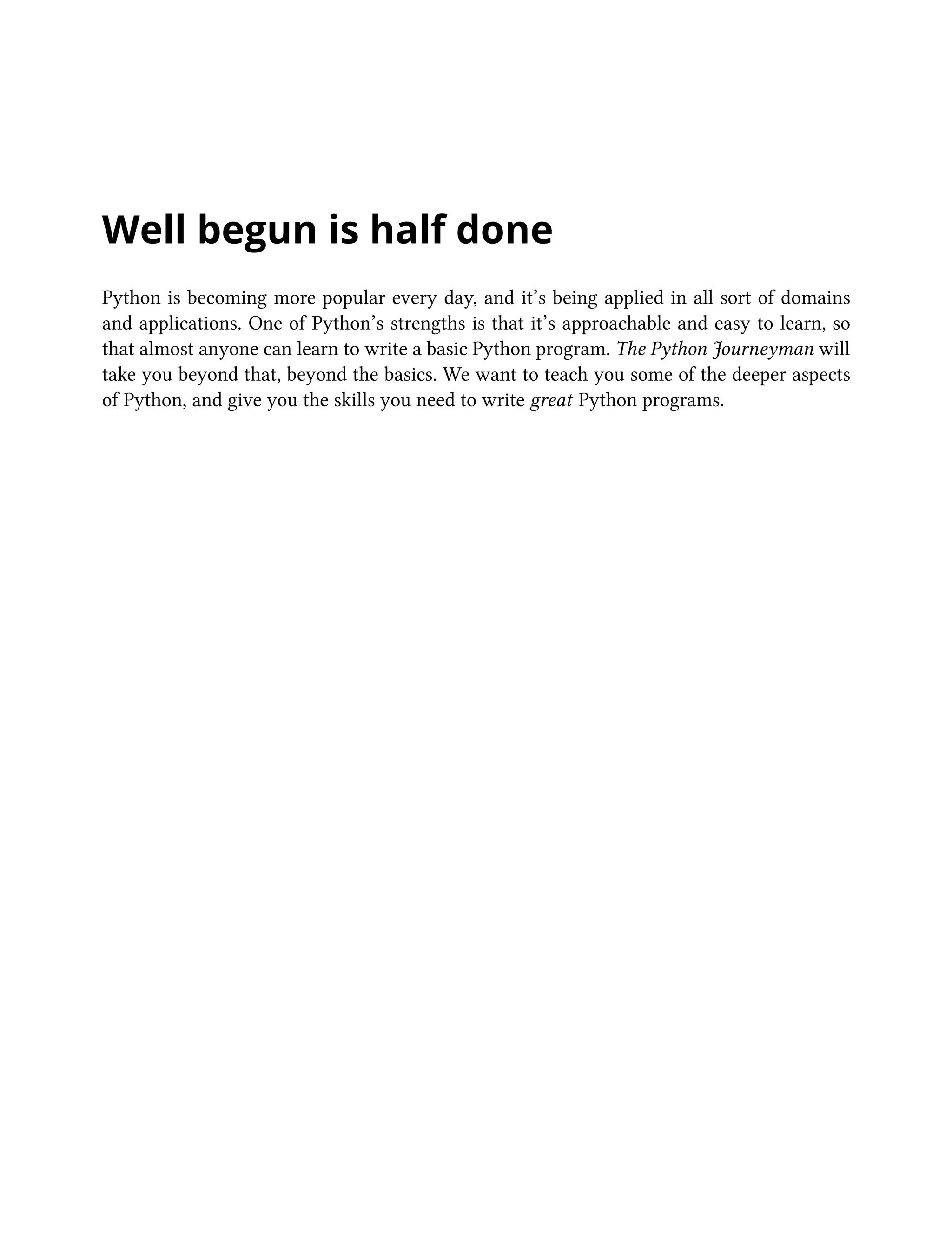 Well begun is half done
Python is becoming more popular every day, and it’s being applied in all sort of domains
and applications. One of Python’s strengths is that it’s approachable and easy to learn, so
that almost anyone can learn to write a basic Python program. The Python Journeyman will
take you beyond that, beyond the basics. We want to teach you some of the deeper aspects
of Python, and give you the skills you need to write great Python programs.
 