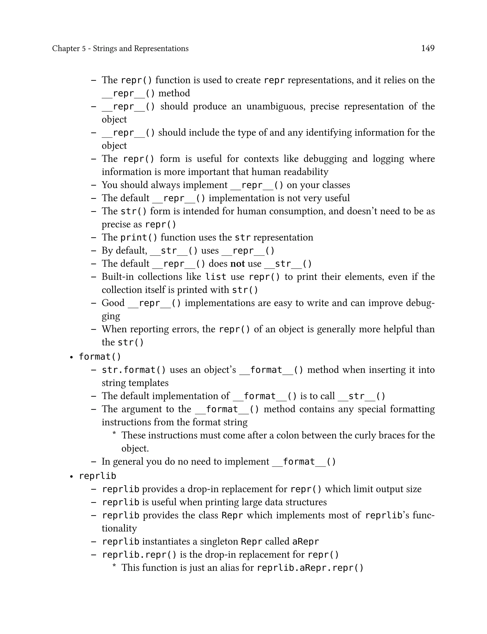 Chapter 5 - Strings and Representations 149
– The repr() function is used to create repr representations, and it relies on the
__repr__() method
– __repr__() should produce an unambiguous, precise representation of the
object
– __repr__() should include the type of and any identifying information for the
object
– The repr() form is useful for contexts like debugging and logging where
information is more important that human readability
– You should always implement __repr__() on your classes
– The default __repr__() implementation is not very useful
– The str() form is intended for human consumption, and doesn’t need to be as
precise as repr()
– The print() function uses the str representation
– By default, __str__() uses __repr__()
– The default __repr__() does not use __str__()
– Built-in collections like list use repr() to print their elements, even if the
collection itself is printed with str()
– Good __repr__() implementations are easy to write and can improve debug-
ging
– When reporting errors, the repr() of an object is generally more helpful than
the str()
• format()
– str.format() uses an object’s __format__() method when inserting it into
string templates
– The default implementation of __format__() is to call __str__()
– The argument to the __format__() method contains any special formatting
instructions from the format string
* These instructions must come after a colon between the curly braces for the
object.
– In general you do no need to implement __format__()
• reprlib
– reprlib provides a drop-in replacement for repr() which limit output size
– reprlib is useful when printing large data structures
– reprlib provides the class Repr which implements most of reprlib’s func-
tionality
– reprlib instantiates a singleton Repr called aRepr
– reprlib.repr() is the drop-in replacement for repr()
* This function is just an alias for reprlib.aRepr.repr()
 