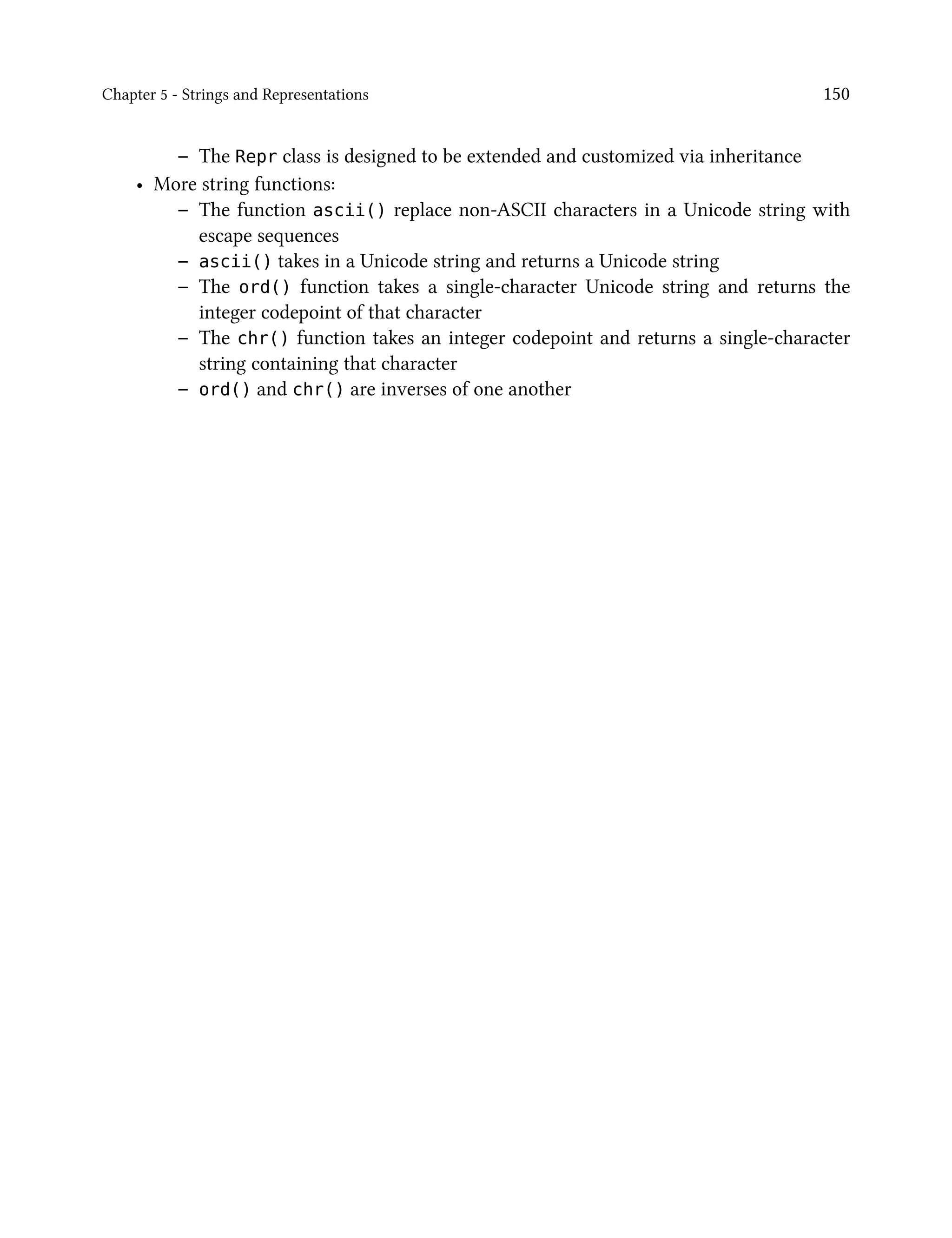 Chapter 5 - Strings and Representations 150
– The Repr class is designed to be extended and customized via inheritance
• More string functions:
– The function ascii() replace non-ASCII characters in a Unicode string with
escape sequences
– ascii() takes in a Unicode string and returns a Unicode string
– The ord() function takes a single-character Unicode string and returns the
integer codepoint of that character
– The chr() function takes an integer codepoint and returns a single-character
string containing that character
– ord() and chr() are inverses of one another
 
