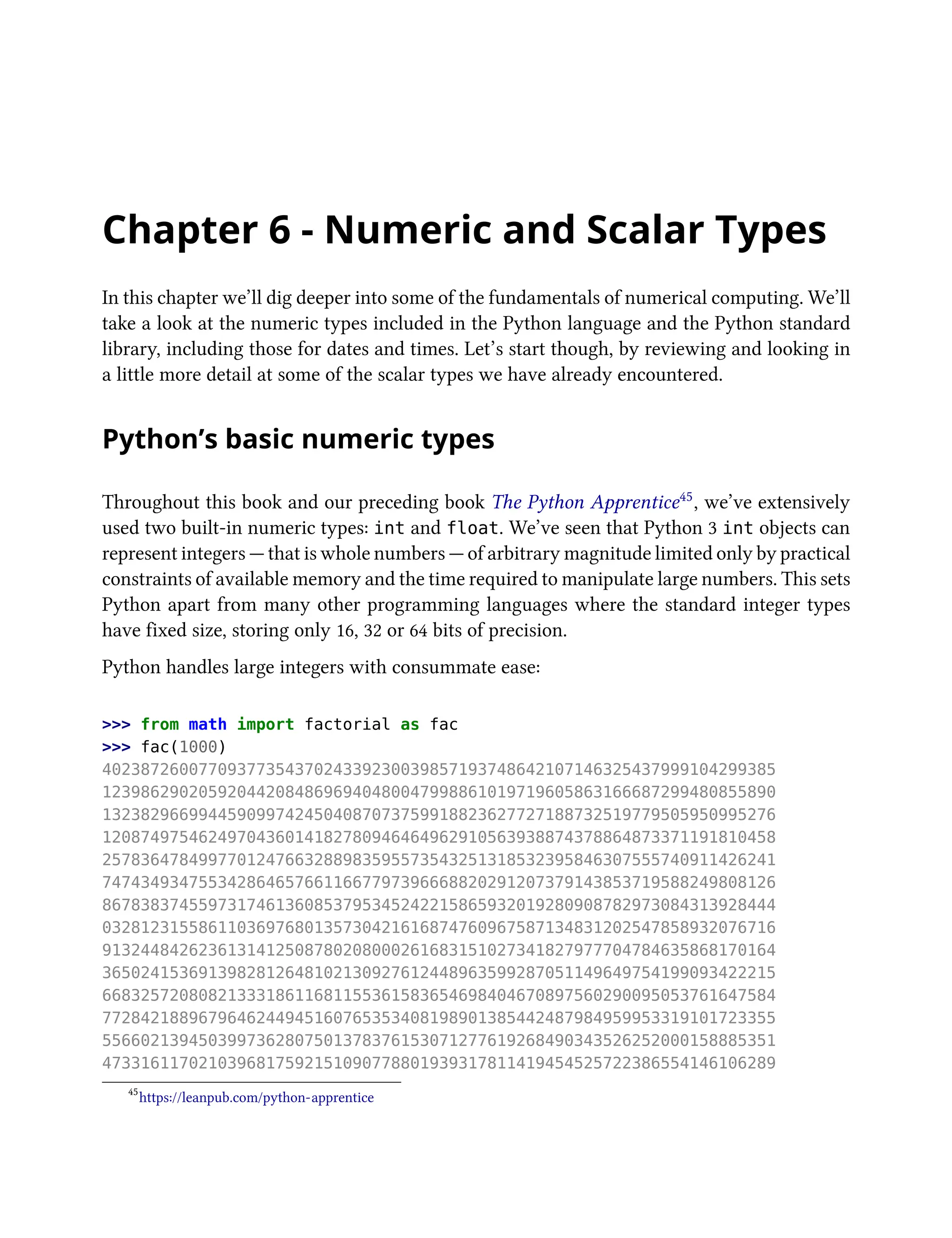 Chapter 6 - Numeric and Scalar Types
In this chapter we’ll dig deeper into some of the fundamentals of numerical computing. We’ll
take a look at the numeric types included in the Python language and the Python standard
library, including those for dates and times. Let’s start though, by reviewing and looking in
a little more detail at some of the scalar types we have already encountered.
Python’s basic numeric types
Throughout this book and our preceding book The Python Apprentice45, we’ve extensively
used two built-in numeric types: int and float. We’ve seen that Python 3 int objects can
represent integers — that is whole numbers — of arbitrary magnitude limited only by practical
constraints of available memory and the time required to manipulate large numbers. This sets
Python apart from many other programming languages where the standard integer types
have fixed size, storing only 16, 32 or 64 bits of precision.
Python handles large integers with consummate ease:
>>> from math import factorial as fac
>>> fac(1000)
4023872600770937735437024339230039857193748642107146325437999104299385
1239862902059204420848696940480047998861019719605863166687299480855890
1323829669944590997424504087073759918823627727188732519779505950995276
1208749754624970436014182780946464962910563938874378864873371191810458
2578364784997701247663288983595573543251318532395846307555740911426241
7474349347553428646576611667797396668820291207379143853719588249808126
8678383745597317461360853795345242215865932019280908782973084313928444
0328123155861103697680135730421616874760967587134831202547858932076716
9132448426236131412508780208000261683151027341827977704784635868170164
3650241536913982812648102130927612448963599287051149649754199093422215
6683257208082133318611681155361583654698404670897560290095053761647584
7728421889679646244945160765353408198901385442487984959953319101723355
5566021394503997362807501378376153071277619268490343526252000158885351
4733161170210396817592151090778801939317811419454525722386554146106289
45
https://leanpub.com/python-apprentice
 