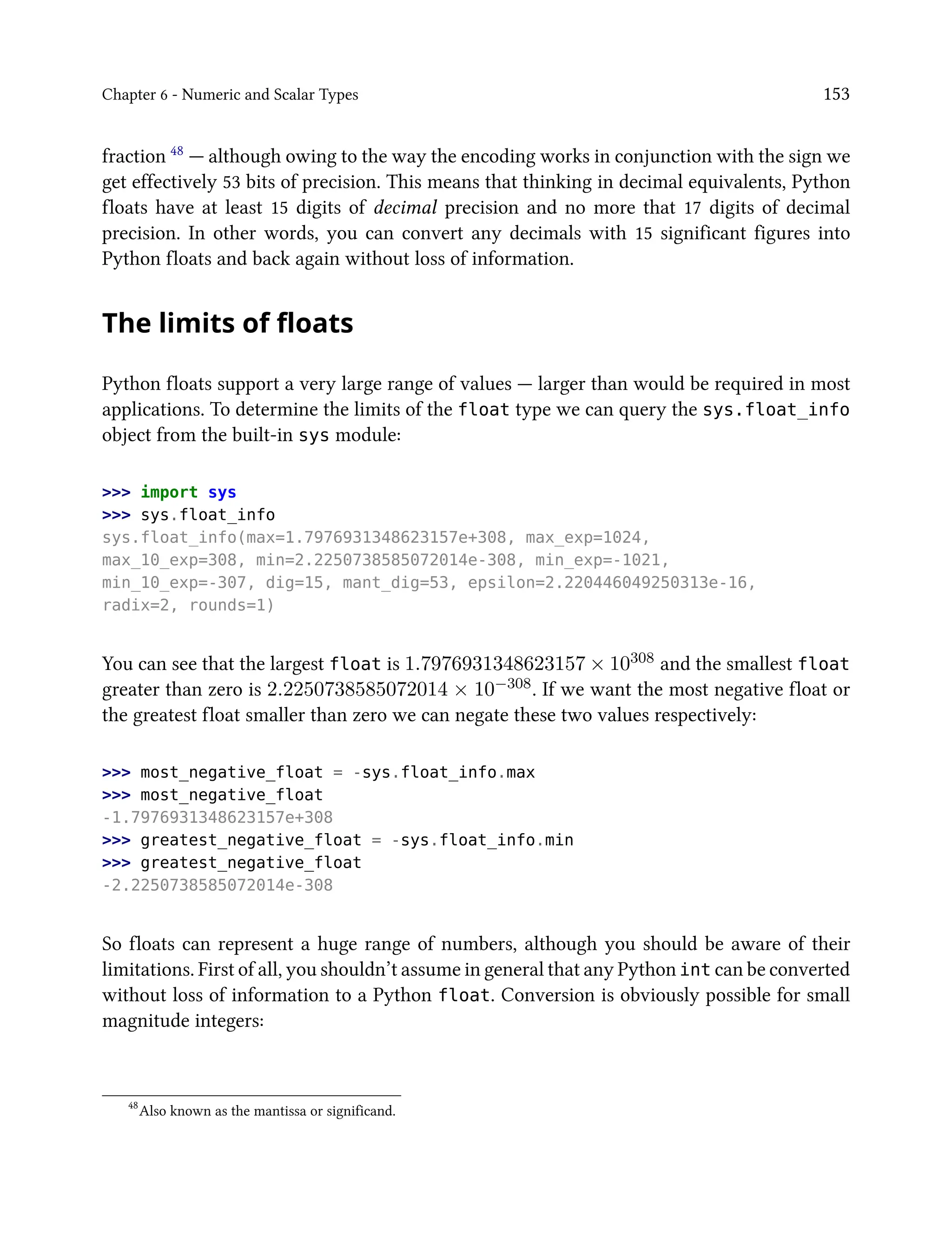 Chapter 6 - Numeric and Scalar Types 153
fraction 48 — although owing to the way the encoding works in conjunction with the sign we
get effectively 53 bits of precision. This means that thinking in decimal equivalents, Python
floats have at least 15 digits of decimal precision and no more that 17 digits of decimal
precision. In other words, you can convert any decimals with 15 significant figures into
Python floats and back again without loss of information.
The limits of floats
Python floats support a very large range of values — larger than would be required in most
applications. To determine the limits of the float type we can query the sys.float_info
object from the built-in sys module:
>>> import sys
>>> sys.float_info
sys.float_info(max=1.7976931348623157e+308, max_exp=1024,
max_10_exp=308, min=2.2250738585072014e-308, min_exp=-1021,
min_10_exp=-307, dig=15, mant_dig=53, epsilon=2.220446049250313e-16,
radix=2, rounds=1)
You can see that the largest float is 1.7976931348623157 × 10308 and the smallest float
greater than zero is 2.2250738585072014 × 10−308. If we want the most negative float or
the greatest float smaller than zero we can negate these two values respectively:
>>> most_negative_float = -sys.float_info.max
>>> most_negative_float
-1.7976931348623157e+308
>>> greatest_negative_float = -sys.float_info.min
>>> greatest_negative_float
-2.2250738585072014e-308
So floats can represent a huge range of numbers, although you should be aware of their
limitations. First of all, you shouldn’t assume in general that any Python int can be converted
without loss of information to a Python float. Conversion is obviously possible for small
magnitude integers:
48
Also known as the mantissa or significand.
 