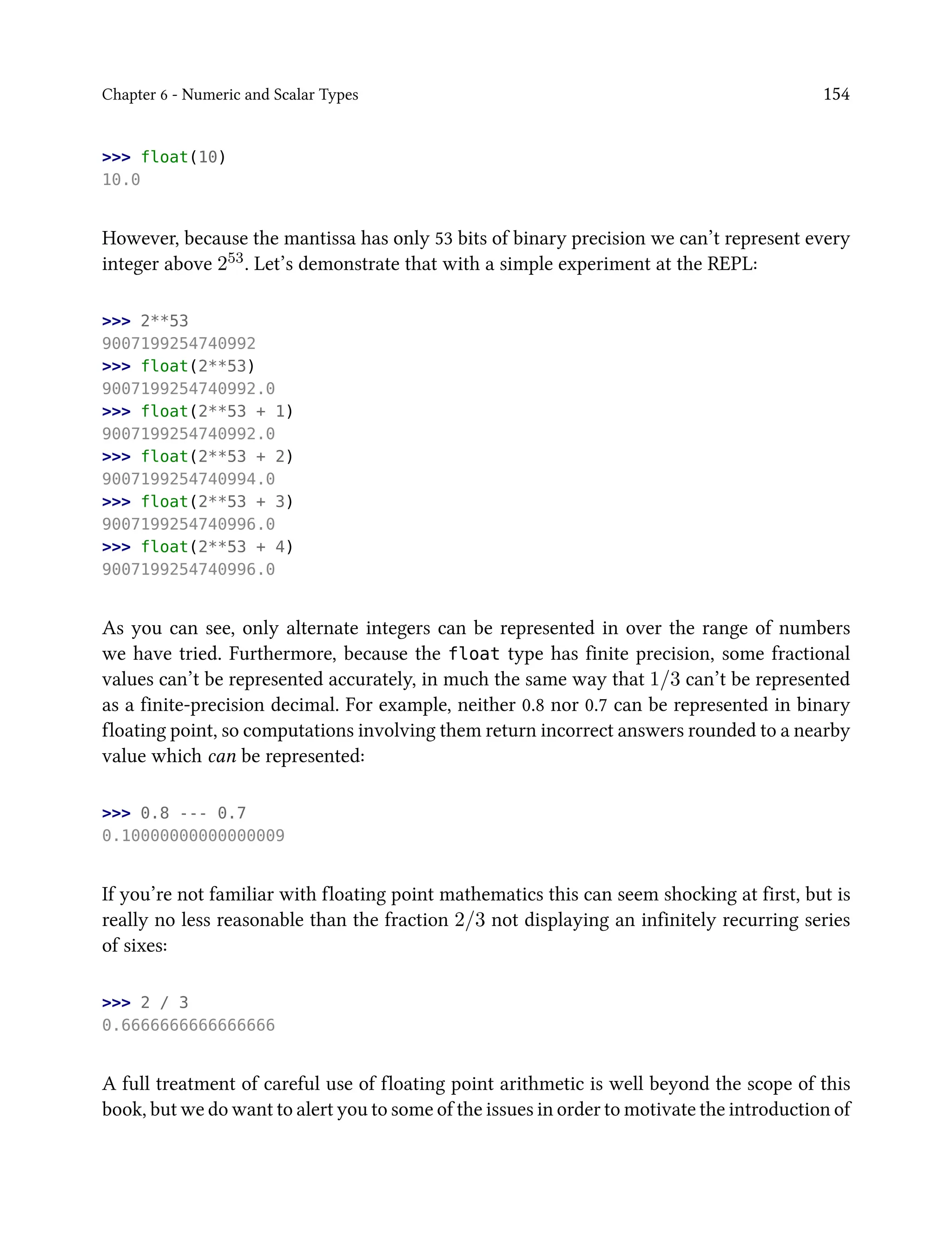 Chapter 6 - Numeric and Scalar Types 154
>>> float(10)
10.0
However, because the mantissa has only 53 bits of binary precision we can’t represent every
integer above 253. Let’s demonstrate that with a simple experiment at the REPL:
>>> 2**53
9007199254740992
>>> float(2**53)
9007199254740992.0
>>> float(2**53 + 1)
9007199254740992.0
>>> float(2**53 + 2)
9007199254740994.0
>>> float(2**53 + 3)
9007199254740996.0
>>> float(2**53 + 4)
9007199254740996.0
As you can see, only alternate integers can be represented in over the range of numbers
we have tried. Furthermore, because the float type has finite precision, some fractional
values can’t be represented accurately, in much the same way that 1/3 can’t be represented
as a finite-precision decimal. For example, neither 0.8 nor 0.7 can be represented in binary
floating point, so computations involving them return incorrect answers rounded to a nearby
value which can be represented:
>>> 0.8 --- 0.7
0.10000000000000009
If you’re not familiar with floating point mathematics this can seem shocking at first, but is
really no less reasonable than the fraction 2/3 not displaying an infinitely recurring series
of sixes:
>>> 2 / 3
0.6666666666666666
A full treatment of careful use of floating point arithmetic is well beyond the scope of this
book, but we do want to alert you to some of the issues in order to motivate the introduction of
 