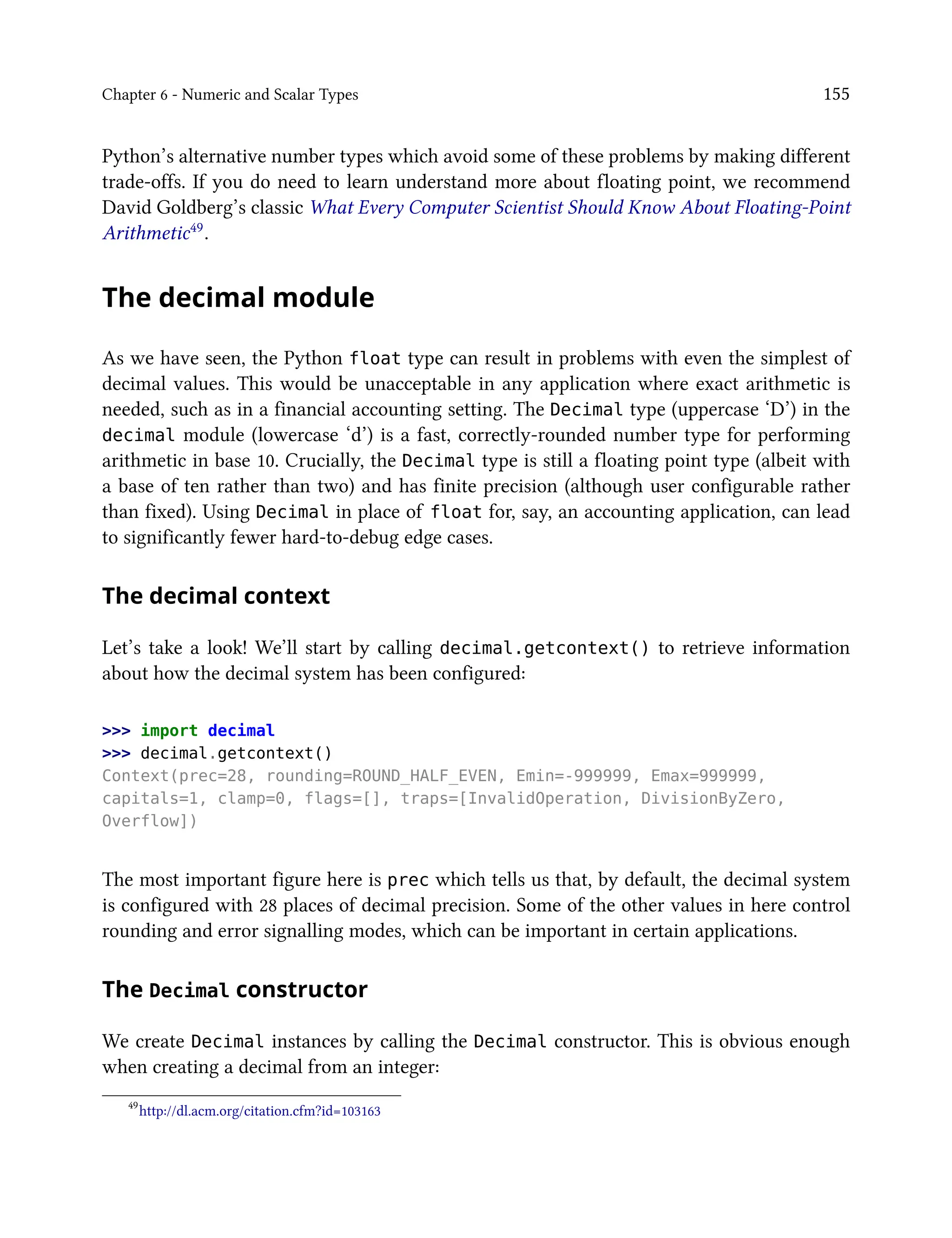 Chapter 6 - Numeric and Scalar Types 155
Python’s alternative number types which avoid some of these problems by making different
trade-offs. If you do need to learn understand more about floating point, we recommend
David Goldberg’s classic What Every Computer Scientist Should Know About Floating-Point
Arithmetic49.
The decimal module
As we have seen, the Python float type can result in problems with even the simplest of
decimal values. This would be unacceptable in any application where exact arithmetic is
needed, such as in a financial accounting setting. The Decimal type (uppercase ‘D’) in the
decimal module (lowercase ‘d’) is a fast, correctly-rounded number type for performing
arithmetic in base 10. Crucially, the Decimal type is still a floating point type (albeit with
a base of ten rather than two) and has finite precision (although user configurable rather
than fixed). Using Decimal in place of float for, say, an accounting application, can lead
to significantly fewer hard-to-debug edge cases.
The decimal context
Let’s take a look! We’ll start by calling decimal.getcontext() to retrieve information
about how the decimal system has been configured:
>>> import decimal
>>> decimal.getcontext()
Context(prec=28, rounding=ROUND_HALF_EVEN, Emin=-999999, Emax=999999,
capitals=1, clamp=0, flags=[], traps=[InvalidOperation, DivisionByZero,
Overflow])
The most important figure here is prec which tells us that, by default, the decimal system
is configured with 28 places of decimal precision. Some of the other values in here control
rounding and error signalling modes, which can be important in certain applications.
The Decimal constructor
We create Decimal instances by calling the Decimal constructor. This is obvious enough
when creating a decimal from an integer:
49
http://dl.acm.org/citation.cfm?id=103163
 
