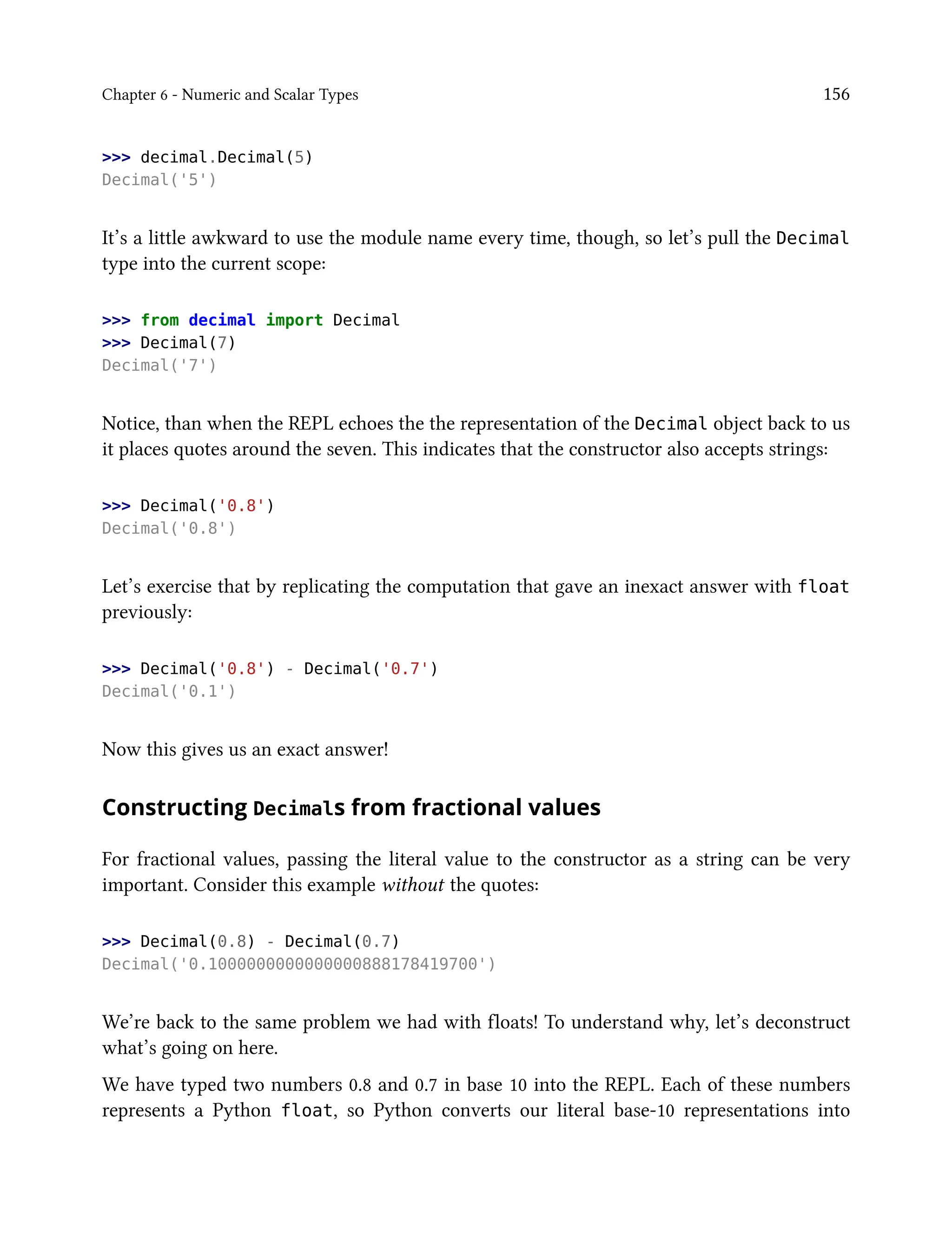 Chapter 6 - Numeric and Scalar Types 156
>>> decimal.Decimal(5)
Decimal('5')
It’s a little awkward to use the module name every time, though, so let’s pull the Decimal
type into the current scope:
>>> from decimal import Decimal
>>> Decimal(7)
Decimal('7')
Notice, than when the REPL echoes the the representation of the Decimal object back to us
it places quotes around the seven. This indicates that the constructor also accepts strings:
>>> Decimal('0.8')
Decimal('0.8')
Let’s exercise that by replicating the computation that gave an inexact answer with float
previously:
>>> Decimal('0.8') - Decimal('0.7')
Decimal('0.1')
Now this gives us an exact answer!
Constructing Decimals from fractional values
For fractional values, passing the literal value to the constructor as a string can be very
important. Consider this example without the quotes:
>>> Decimal(0.8) - Decimal(0.7)
Decimal('0.1000000000000000888178419700')
We’re back to the same problem we had with floats! To understand why, let’s deconstruct
what’s going on here.
We have typed two numbers 0.8 and 0.7 in base 10 into the REPL. Each of these numbers
represents a Python float, so Python converts our literal base-10 representations into
 
