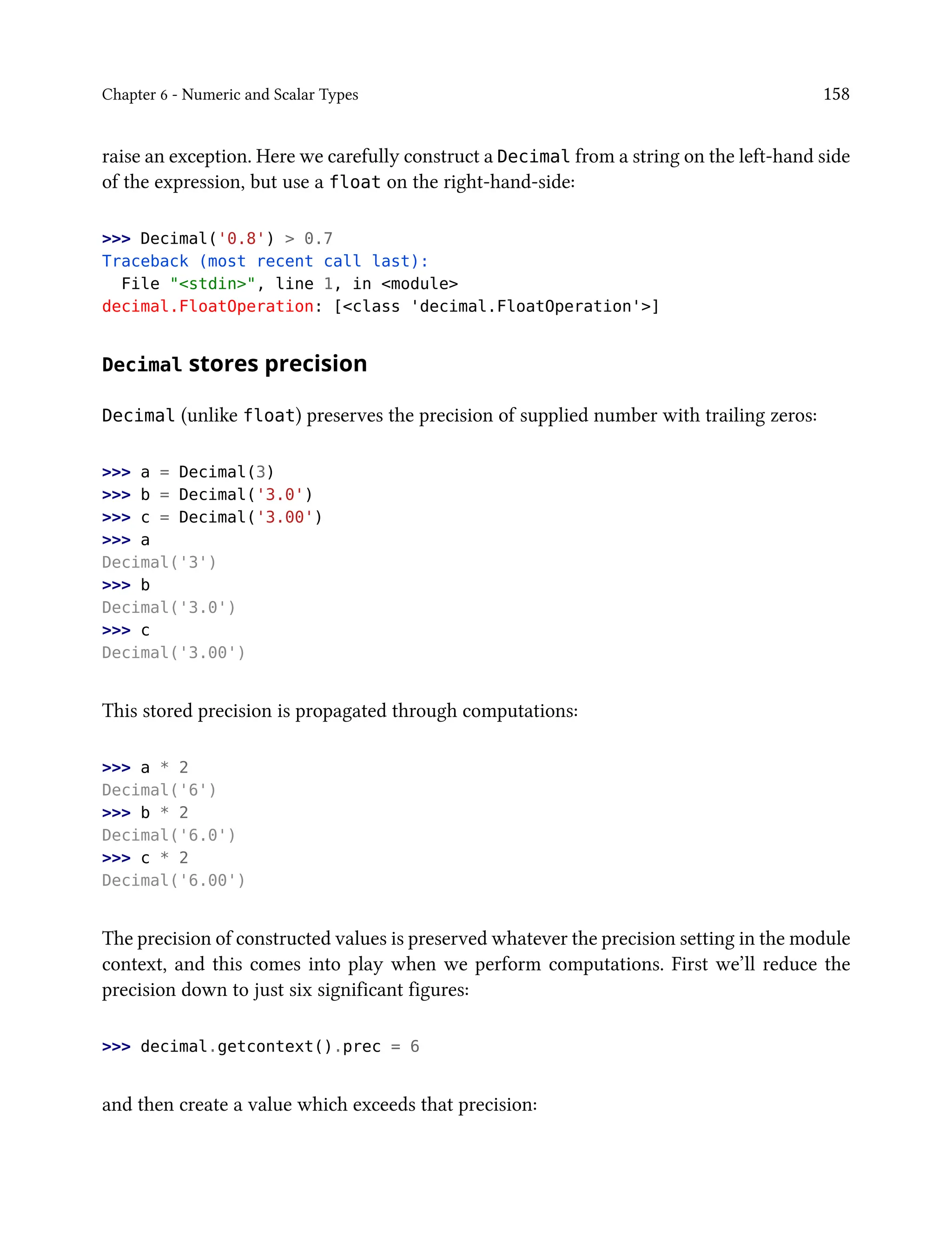 Chapter 6 - Numeric and Scalar Types 158
raise an exception. Here we carefully construct a Decimal from a string on the left-hand side
of the expression, but use a float on the right-hand-side:
>>> Decimal('0.8') > 0.7
Traceback (most recent call last):
File "<stdin>", line 1, in <module>
decimal.FloatOperation: [<class 'decimal.FloatOperation'>]
Decimal stores precision
Decimal (unlike float) preserves the precision of supplied number with trailing zeros:
>>> a = Decimal(3)
>>> b = Decimal('3.0')
>>> c = Decimal('3.00')
>>> a
Decimal('3')
>>> b
Decimal('3.0')
>>> c
Decimal('3.00')
This stored precision is propagated through computations:
>>> a * 2
Decimal('6')
>>> b * 2
Decimal('6.0')
>>> c * 2
Decimal('6.00')
The precision of constructed values is preserved whatever the precision setting in the module
context, and this comes into play when we perform computations. First we’ll reduce the
precision down to just six significant figures:
>>> decimal.getcontext().prec = 6
and then create a value which exceeds that precision:
 