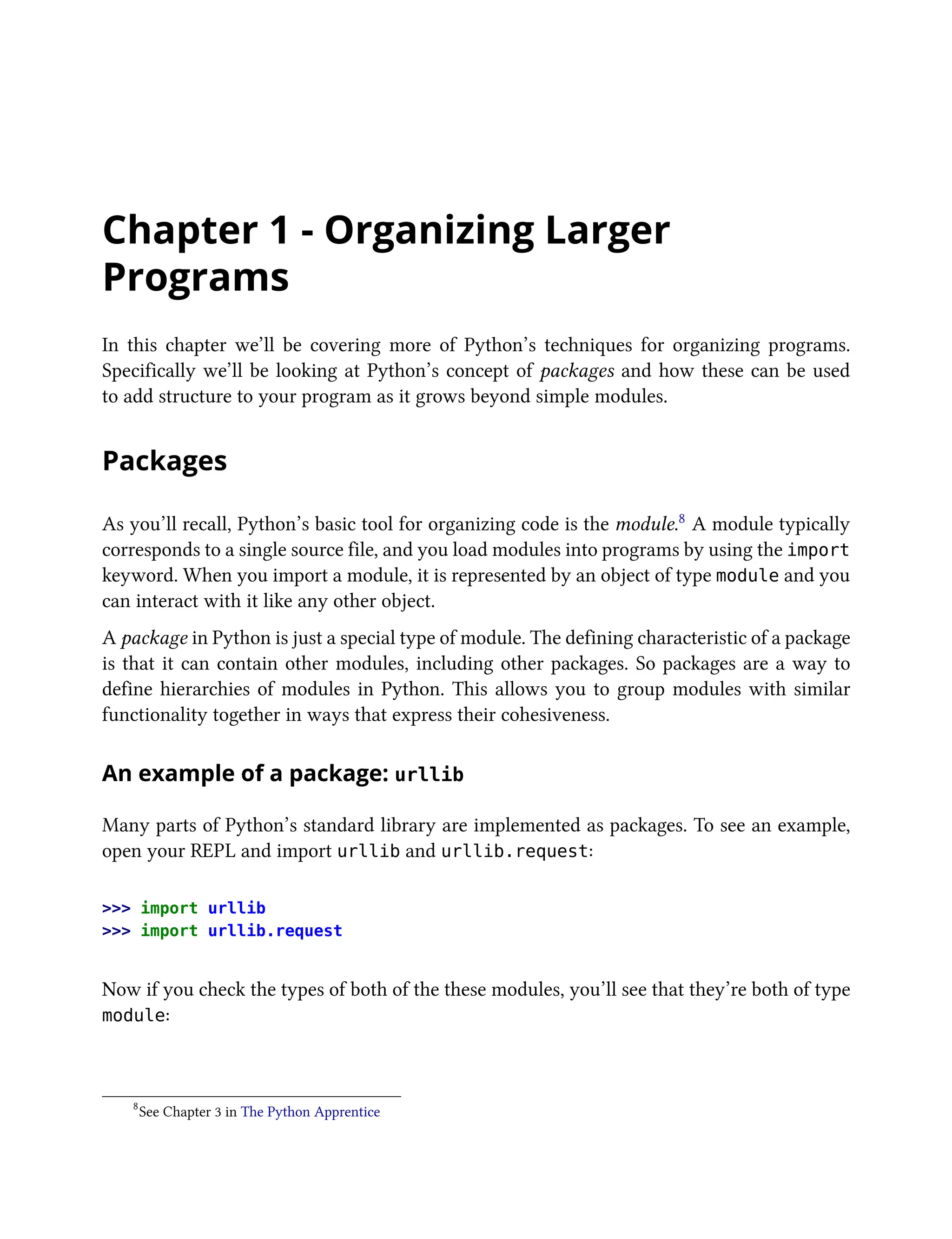 Chapter 1 - Organizing Larger
Programs
In this chapter we’ll be covering more of Python’s techniques for organizing programs.
Specifically we’ll be looking at Python’s concept of packages and how these can be used
to add structure to your program as it grows beyond simple modules.
Packages
As you’ll recall, Python’s basic tool for organizing code is the module.8 A module typically
corresponds to a single source file, and you load modules into programs by using the import
keyword. When you import a module, it is represented by an object of type module and you
can interact with it like any other object.
A package in Python is just a special type of module. The defining characteristic of a package
is that it can contain other modules, including other packages. So packages are a way to
define hierarchies of modules in Python. This allows you to group modules with similar
functionality together in ways that express their cohesiveness.
An example of a package: urllib
Many parts of Python’s standard library are implemented as packages. To see an example,
open your REPL and import urllib and urllib.request:
>>> import urllib
>>> import urllib.request
Now if you check the types of both of the these modules, you’ll see that they’re both of type
module:
8
See Chapter 3 in The Python Apprentice
 