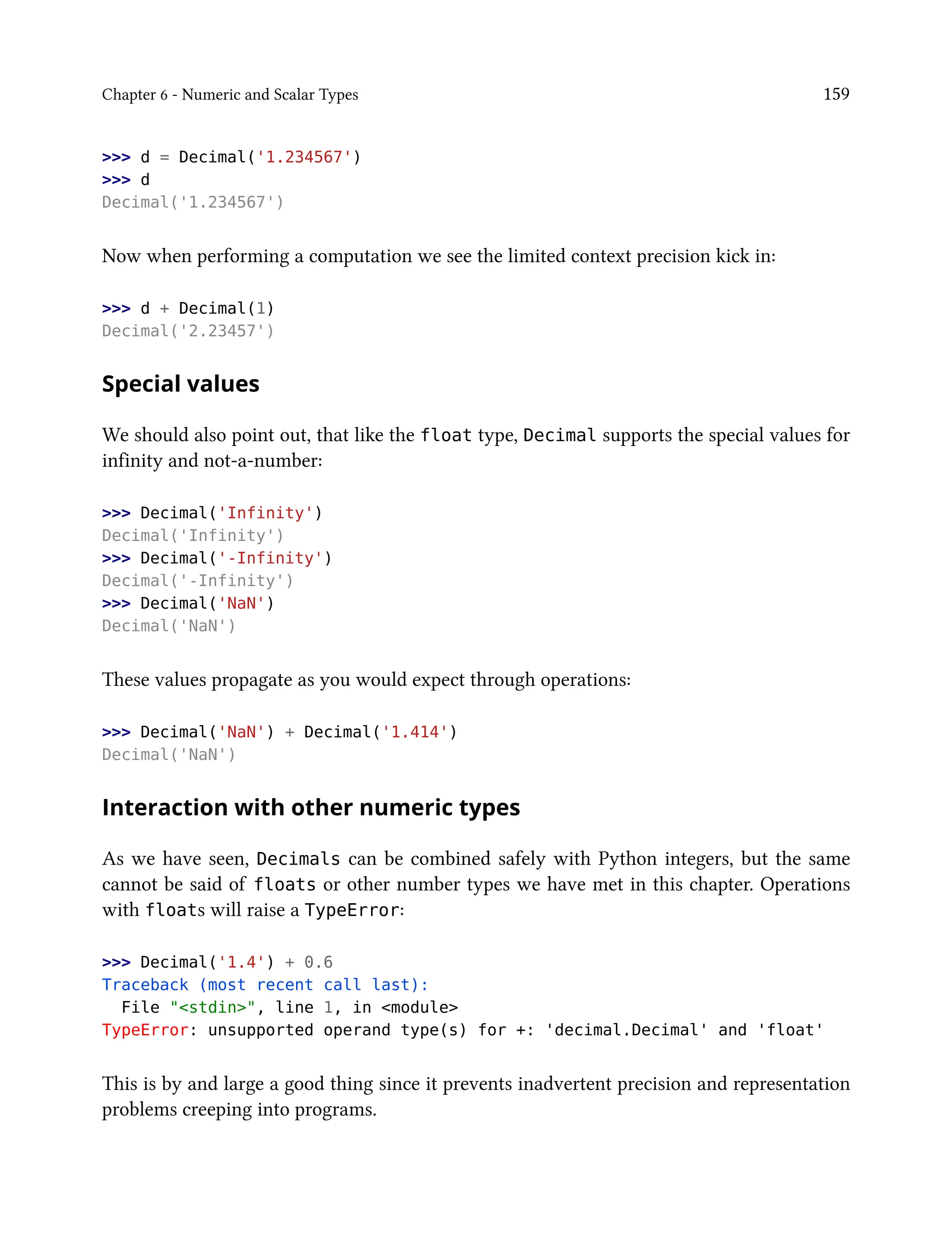 Chapter 6 - Numeric and Scalar Types 159
>>> d = Decimal('1.234567')
>>> d
Decimal('1.234567')
Now when performing a computation we see the limited context precision kick in:
>>> d + Decimal(1)
Decimal('2.23457')
Special values
We should also point out, that like the float type, Decimal supports the special values for
infinity and not-a-number:
>>> Decimal('Infinity')
Decimal('Infinity')
>>> Decimal('-Infinity')
Decimal('-Infinity')
>>> Decimal('NaN')
Decimal('NaN')
These values propagate as you would expect through operations:
>>> Decimal('NaN') + Decimal('1.414')
Decimal('NaN')
Interaction with other numeric types
As we have seen, Decimals can be combined safely with Python integers, but the same
cannot be said of floats or other number types we have met in this chapter. Operations
with floats will raise a TypeError:
>>> Decimal('1.4') + 0.6
Traceback (most recent call last):
File "<stdin>", line 1, in <module>
TypeError: unsupported operand type(s) for +: 'decimal.Decimal' and 'float'
This is by and large a good thing since it prevents inadvertent precision and representation
problems creeping into programs.
 