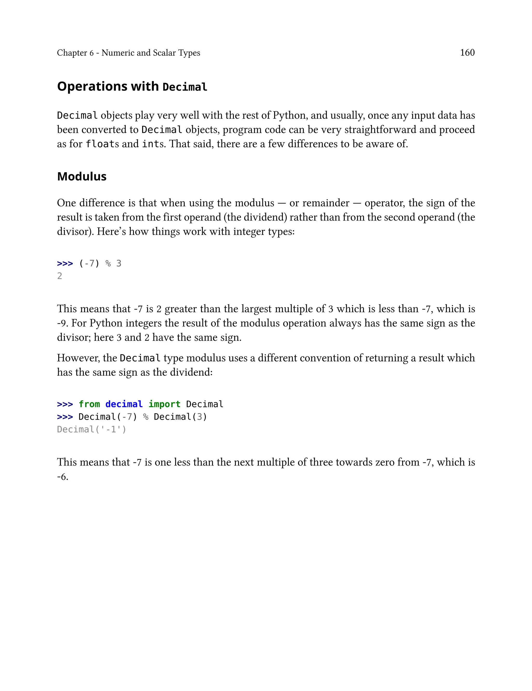 Chapter 6 - Numeric and Scalar Types 160
Operations with Decimal
Decimal objects play very well with the rest of Python, and usually, once any input data has
been converted to Decimal objects, program code can be very straightforward and proceed
as for floats and ints. That said, there are a few differences to be aware of.
Modulus
One difference is that when using the modulus — or remainder — operator, the sign of the
result is taken from the first operand (the dividend) rather than from the second operand (the
divisor). Here’s how things work with integer types:
>>> (-7) % 3
2
This means that -7 is 2 greater than the largest multiple of 3 which is less than -7, which is
-9. For Python integers the result of the modulus operation always has the same sign as the
divisor; here 3 and 2 have the same sign.
However, the Decimal type modulus uses a different convention of returning a result which
has the same sign as the dividend:
>>> from decimal import Decimal
>>> Decimal(-7) % Decimal(3)
Decimal('-1')
This means that -7 is one less than the next multiple of three towards zero from -7, which is
-6.
 