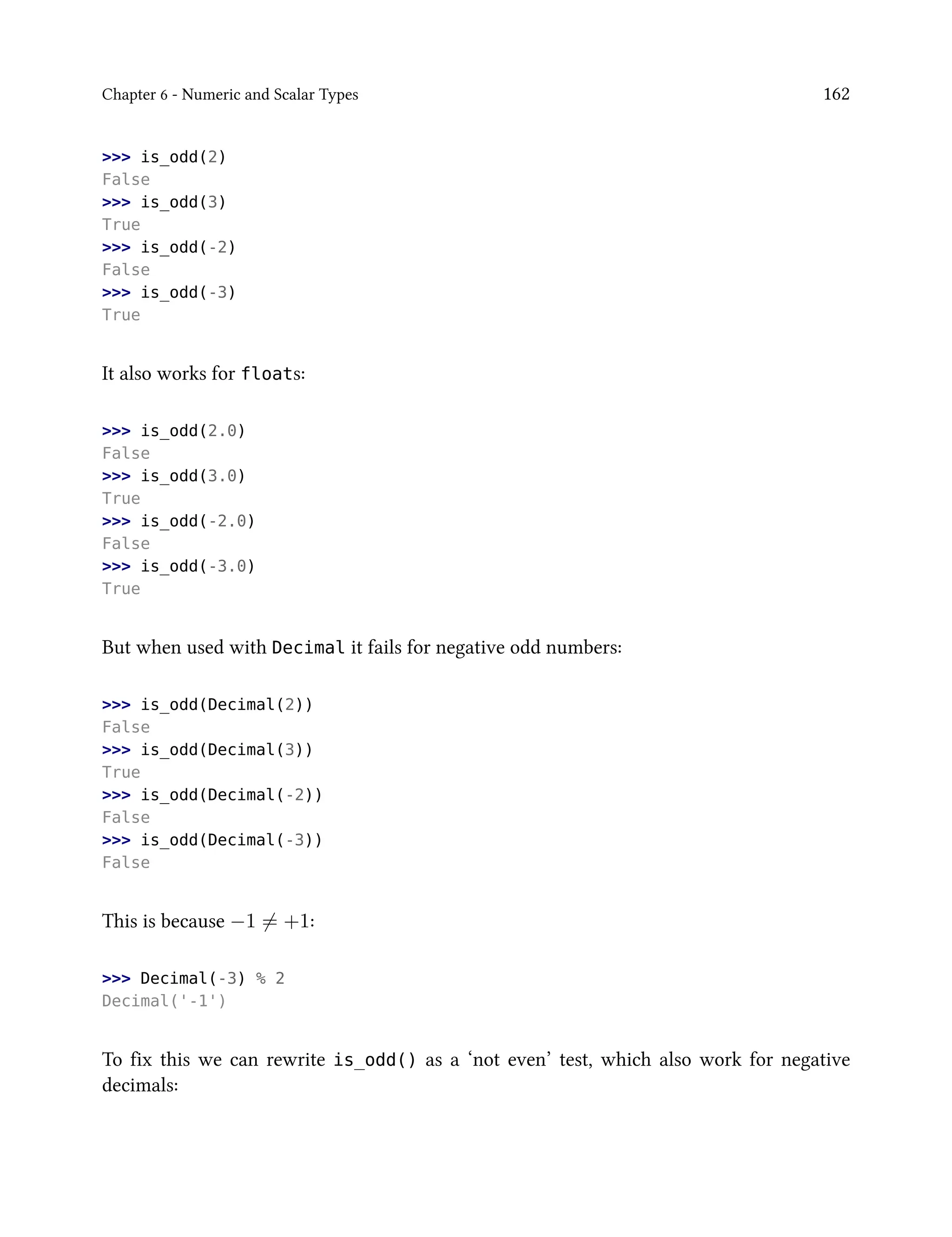 Chapter 6 - Numeric and Scalar Types 162
>>> is_odd(2)
False
>>> is_odd(3)
True
>>> is_odd(-2)
False
>>> is_odd(-3)
True
It also works for floats:
>>> is_odd(2.0)
False
>>> is_odd(3.0)
True
>>> is_odd(-2.0)
False
>>> is_odd(-3.0)
True
But when used with Decimal it fails for negative odd numbers:
>>> is_odd(Decimal(2))
False
>>> is_odd(Decimal(3))
True
>>> is_odd(Decimal(-2))
False
>>> is_odd(Decimal(-3))
False
This is because −1 ̸= +1:
>>> Decimal(-3) % 2
Decimal('-1')
To fix this we can rewrite is_odd() as a ‘not even’ test, which also work for negative
decimals:
 