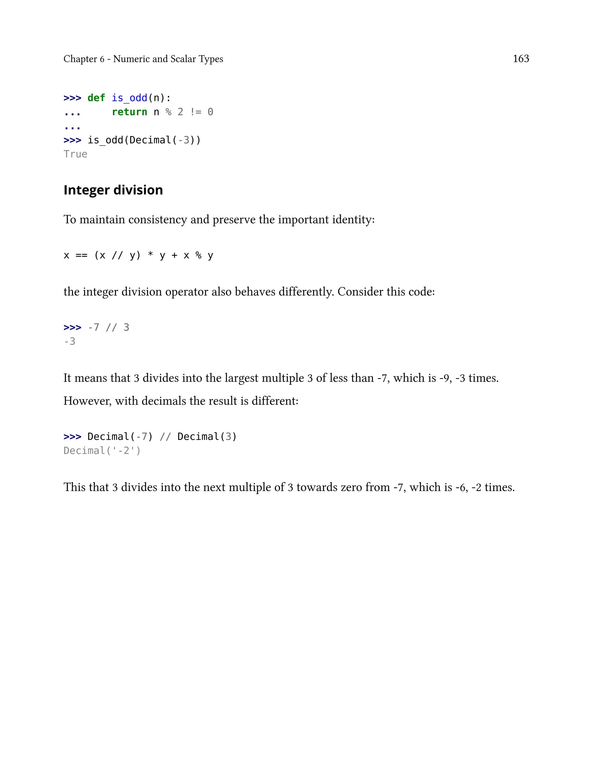 Chapter 6 - Numeric and Scalar Types 163
>>> def is_odd(n):
... return n % 2 != 0
...
>>> is_odd(Decimal(-3))
True
Integer division
To maintain consistency and preserve the important identity:
x == (x // y) * y + x % y
the integer division operator also behaves differently. Consider this code:
>>> -7 // 3
-3
It means that 3 divides into the largest multiple 3 of less than -7, which is -9, -3 times.
However, with decimals the result is different:
>>> Decimal(-7) // Decimal(3)
Decimal('-2')
This that 3 divides into the next multiple of 3 towards zero from -7, which is -6, -2 times.
 