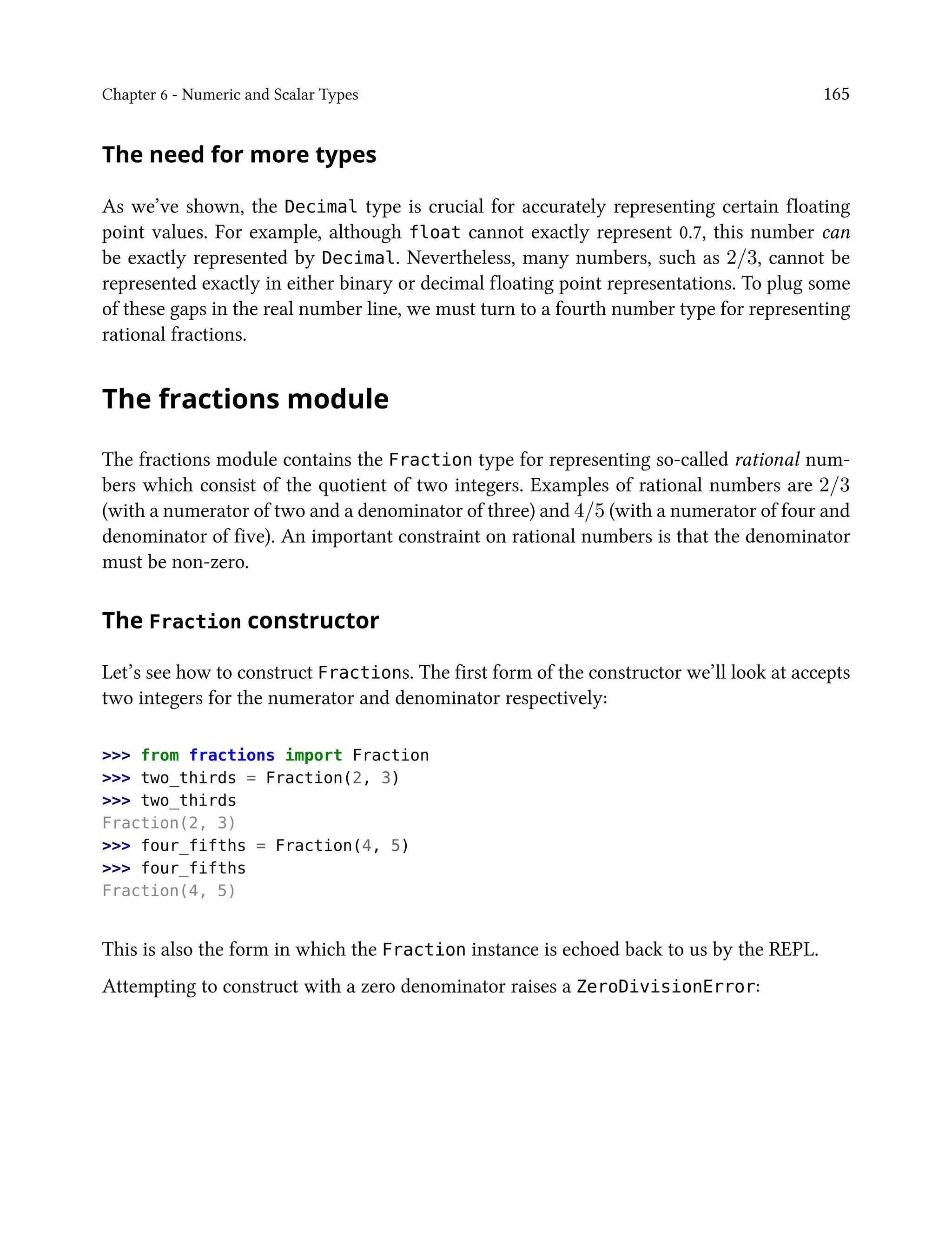 Chapter 6 - Numeric and Scalar Types 165
The need for more types
As we’ve shown, the Decimal type is crucial for accurately representing certain floating
point values. For example, although float cannot exactly represent 0.7, this number can
be exactly represented by Decimal. Nevertheless, many numbers, such as 2/3, cannot be
represented exactly in either binary or decimal floating point representations. To plug some
of these gaps in the real number line, we must turn to a fourth number type for representing
rational fractions.
The fractions module
The fractions module contains the Fraction type for representing so-called rational num-
bers which consist of the quotient of two integers. Examples of rational numbers are 2/3
(with a numerator of two and a denominator of three) and 4/5 (with a numerator of four and
denominator of five). An important constraint on rational numbers is that the denominator
must be non-zero.
The Fraction constructor
Let’s see how to construct Fractions. The first form of the constructor we’ll look at accepts
two integers for the numerator and denominator respectively:
>>> from fractions import Fraction
>>> two_thirds = Fraction(2, 3)
>>> two_thirds
Fraction(2, 3)
>>> four_fifths = Fraction(4, 5)
>>> four_fifths
Fraction(4, 5)
This is also the form in which the Fraction instance is echoed back to us by the REPL.
Attempting to construct with a zero denominator raises a ZeroDivisionError:
 