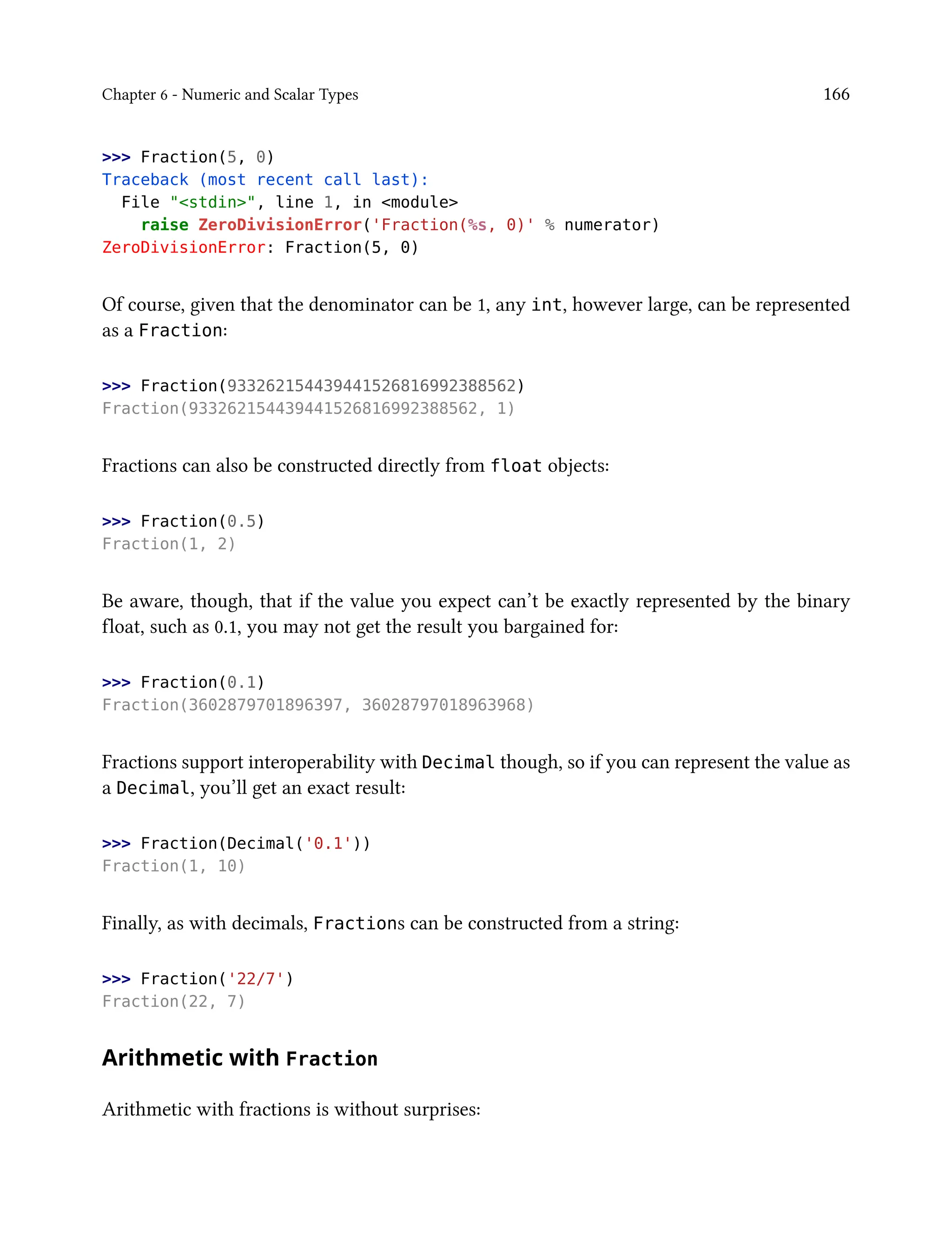 Chapter 6 - Numeric and Scalar Types 166
>>> Fraction(5, 0)
Traceback (most recent call last):
File "<stdin>", line 1, in <module>
raise ZeroDivisionError('Fraction(%s, 0)' % numerator)
ZeroDivisionError: Fraction(5, 0)
Of course, given that the denominator can be 1, any int, however large, can be represented
as a Fraction:
>>> Fraction(933262154439441526816992388562)
Fraction(933262154439441526816992388562, 1)
Fractions can also be constructed directly from float objects:
>>> Fraction(0.5)
Fraction(1, 2)
Be aware, though, that if the value you expect can’t be exactly represented by the binary
float, such as 0.1, you may not get the result you bargained for:
>>> Fraction(0.1)
Fraction(3602879701896397, 36028797018963968)
Fractions support interoperability with Decimal though, so if you can represent the value as
a Decimal, you’ll get an exact result:
>>> Fraction(Decimal('0.1'))
Fraction(1, 10)
Finally, as with decimals, Fractions can be constructed from a string:
>>> Fraction('22/7')
Fraction(22, 7)
Arithmetic with Fraction
Arithmetic with fractions is without surprises:
 