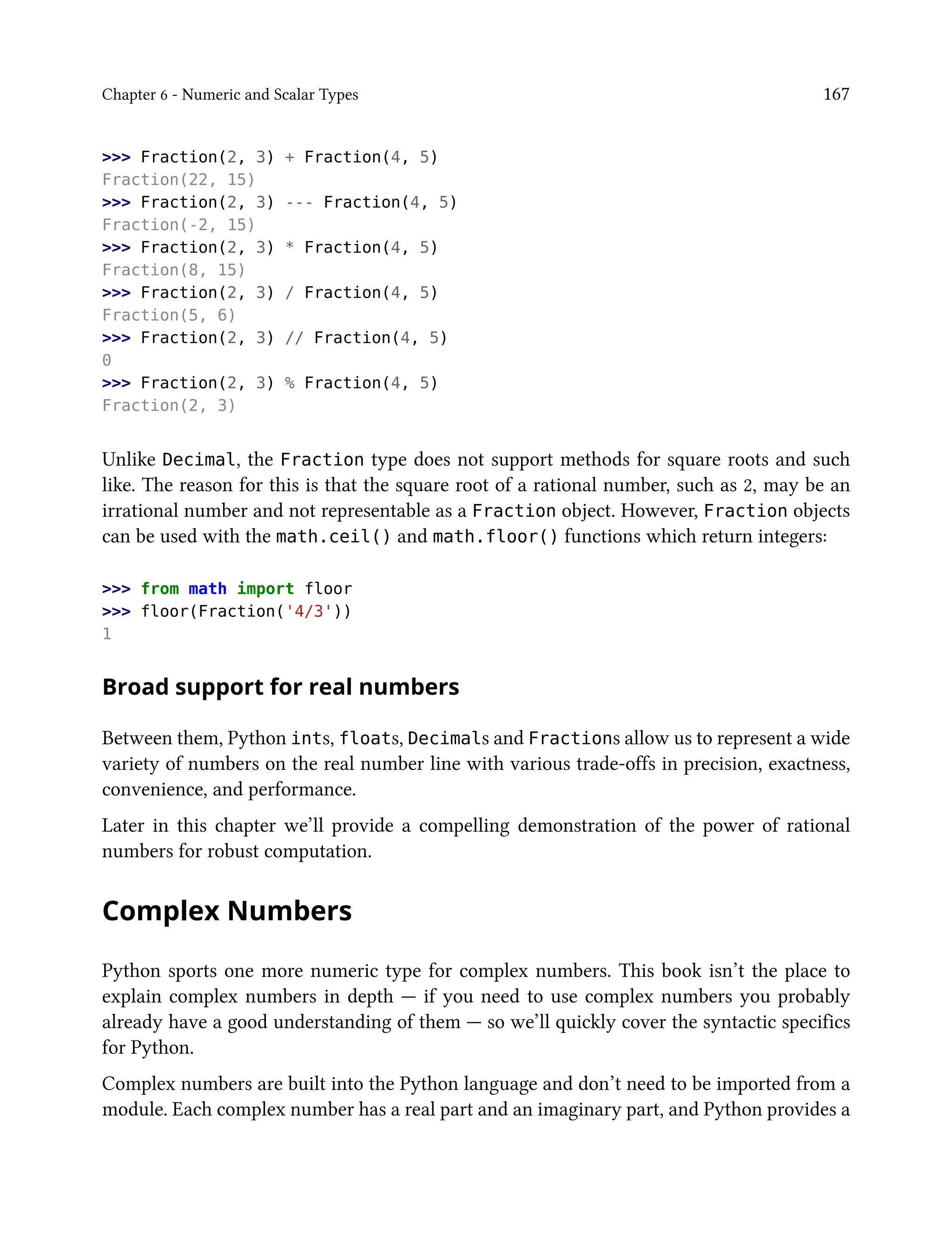 Chapter 6 - Numeric and Scalar Types 167
>>> Fraction(2, 3) + Fraction(4, 5)
Fraction(22, 15)
>>> Fraction(2, 3) --- Fraction(4, 5)
Fraction(-2, 15)
>>> Fraction(2, 3) * Fraction(4, 5)
Fraction(8, 15)
>>> Fraction(2, 3) / Fraction(4, 5)
Fraction(5, 6)
>>> Fraction(2, 3) // Fraction(4, 5)
0
>>> Fraction(2, 3) % Fraction(4, 5)
Fraction(2, 3)
Unlike Decimal, the Fraction type does not support methods for square roots and such
like. The reason for this is that the square root of a rational number, such as 2, may be an
irrational number and not representable as a Fraction object. However, Fraction objects
can be used with the math.ceil() and math.floor() functions which return integers:
>>> from math import floor
>>> floor(Fraction('4/3'))
1
Broad support for real numbers
Between them, Python ints, floats, Decimals and Fractions allow us to represent a wide
variety of numbers on the real number line with various trade-offs in precision, exactness,
convenience, and performance.
Later in this chapter we’ll provide a compelling demonstration of the power of rational
numbers for robust computation.
Complex Numbers
Python sports one more numeric type for complex numbers. This book isn’t the place to
explain complex numbers in depth — if you need to use complex numbers you probably
already have a good understanding of them — so we’ll quickly cover the syntactic specifics
for Python.
Complex numbers are built into the Python language and don’t need to be imported from a
module. Each complex number has a real part and an imaginary part, and Python provides a
 