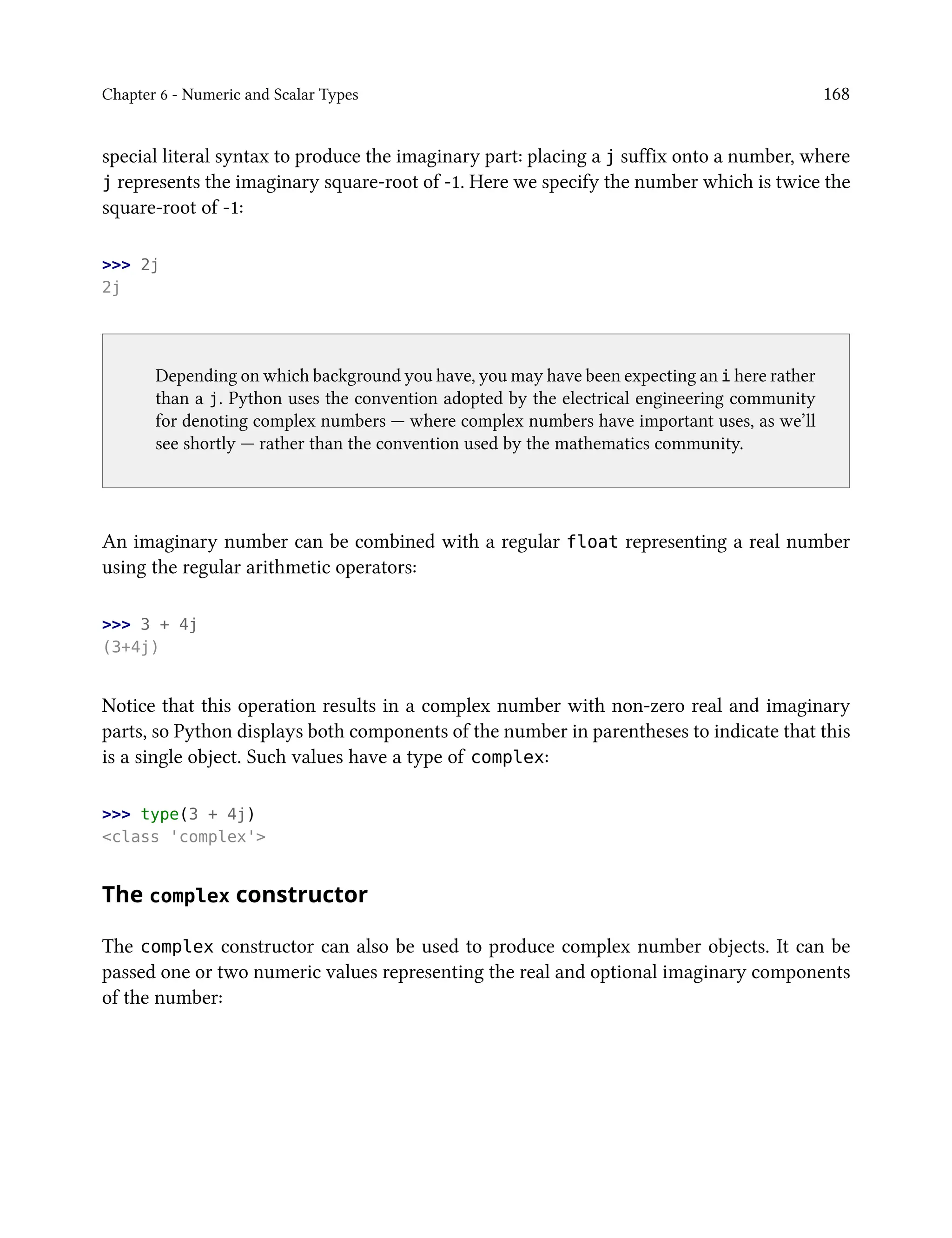 Chapter 6 - Numeric and Scalar Types 168
special literal syntax to produce the imaginary part: placing a j suffix onto a number, where
j represents the imaginary square-root of -1. Here we specify the number which is twice the
square-root of -1:
>>> 2j
2j
Depending on which background you have, you may have been expecting an i here rather
than a j. Python uses the convention adopted by the electrical engineering community
for denoting complex numbers — where complex numbers have important uses, as we’ll
see shortly — rather than the convention used by the mathematics community.
An imaginary number can be combined with a regular float representing a real number
using the regular arithmetic operators:
>>> 3 + 4j
(3+4j)
Notice that this operation results in a complex number with non-zero real and imaginary
parts, so Python displays both components of the number in parentheses to indicate that this
is a single object. Such values have a type of complex:
>>> type(3 + 4j)
<class 'complex'>
The complex constructor
The complex constructor can also be used to produce complex number objects. It can be
passed one or two numeric values representing the real and optional imaginary components
of the number:
 