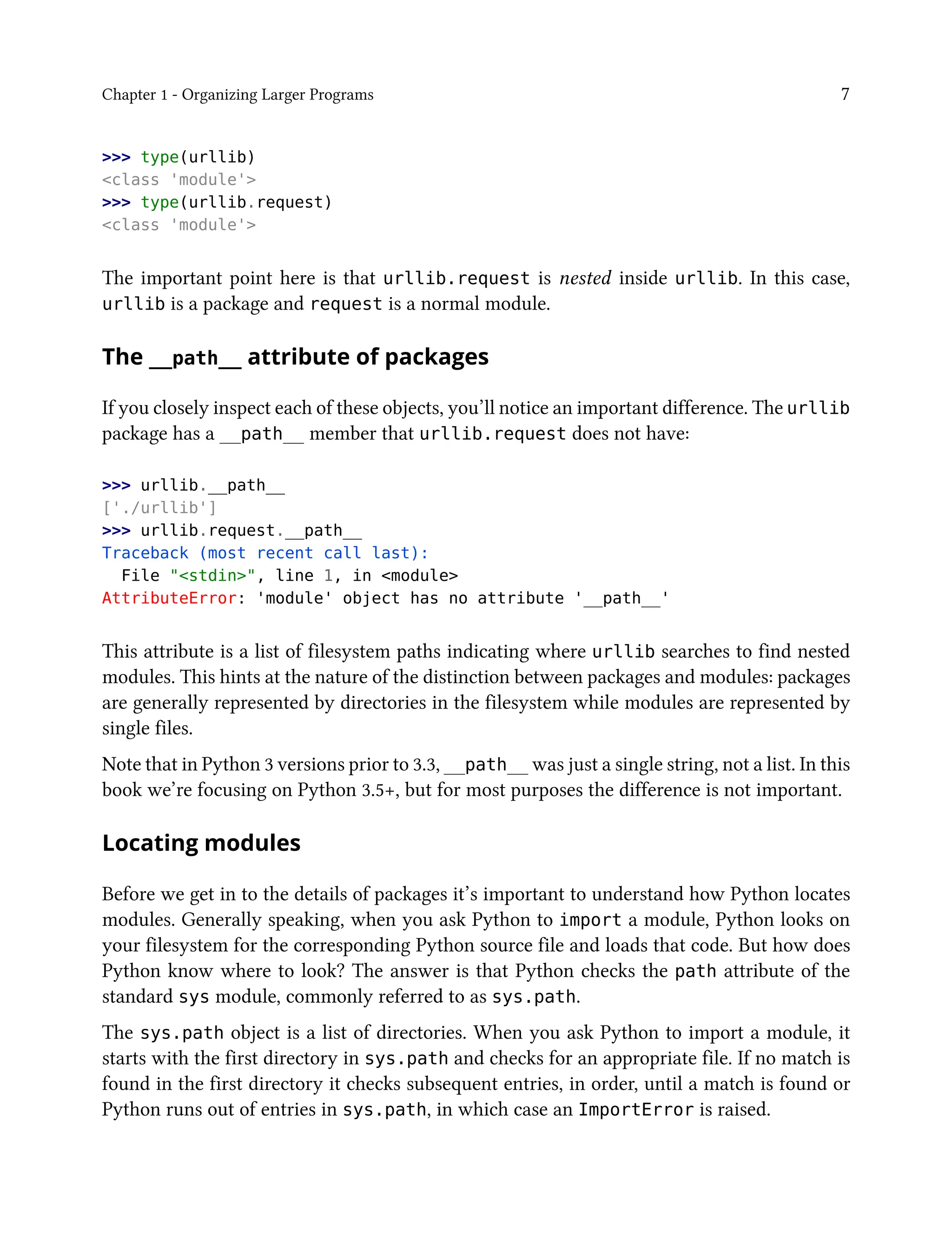 Chapter 1 - Organizing Larger Programs 7
>>> type(urllib)
<class 'module'>
>>> type(urllib.request)
<class 'module'>
The important point here is that urllib.request is nested inside urllib. In this case,
urllib is a package and request is a normal module.
The __path__ attribute of packages
If you closely inspect each of these objects, you’ll notice an important difference. The urllib
package has a __path__ member that urllib.request does not have:
>>> urllib.__path__
['./urllib']
>>> urllib.request.__path__
Traceback (most recent call last):
File "<stdin>", line 1, in <module>
AttributeError: 'module' object has no attribute '__path__'
This attribute is a list of filesystem paths indicating where urllib searches to find nested
modules. This hints at the nature of the distinction between packages and modules: packages
are generally represented by directories in the filesystem while modules are represented by
single files.
Note that in Python 3 versions prior to 3.3, __path__ was just a single string, not a list. In this
book we’re focusing on Python 3.5+, but for most purposes the difference is not important.
Locating modules
Before we get in to the details of packages it’s important to understand how Python locates
modules. Generally speaking, when you ask Python to import a module, Python looks on
your filesystem for the corresponding Python source file and loads that code. But how does
Python know where to look? The answer is that Python checks the path attribute of the
standard sys module, commonly referred to as sys.path.
The sys.path object is a list of directories. When you ask Python to import a module, it
starts with the first directory in sys.path and checks for an appropriate file. If no match is
found in the first directory it checks subsequent entries, in order, until a match is found or
Python runs out of entries in sys.path, in which case an ImportError is raised.
 