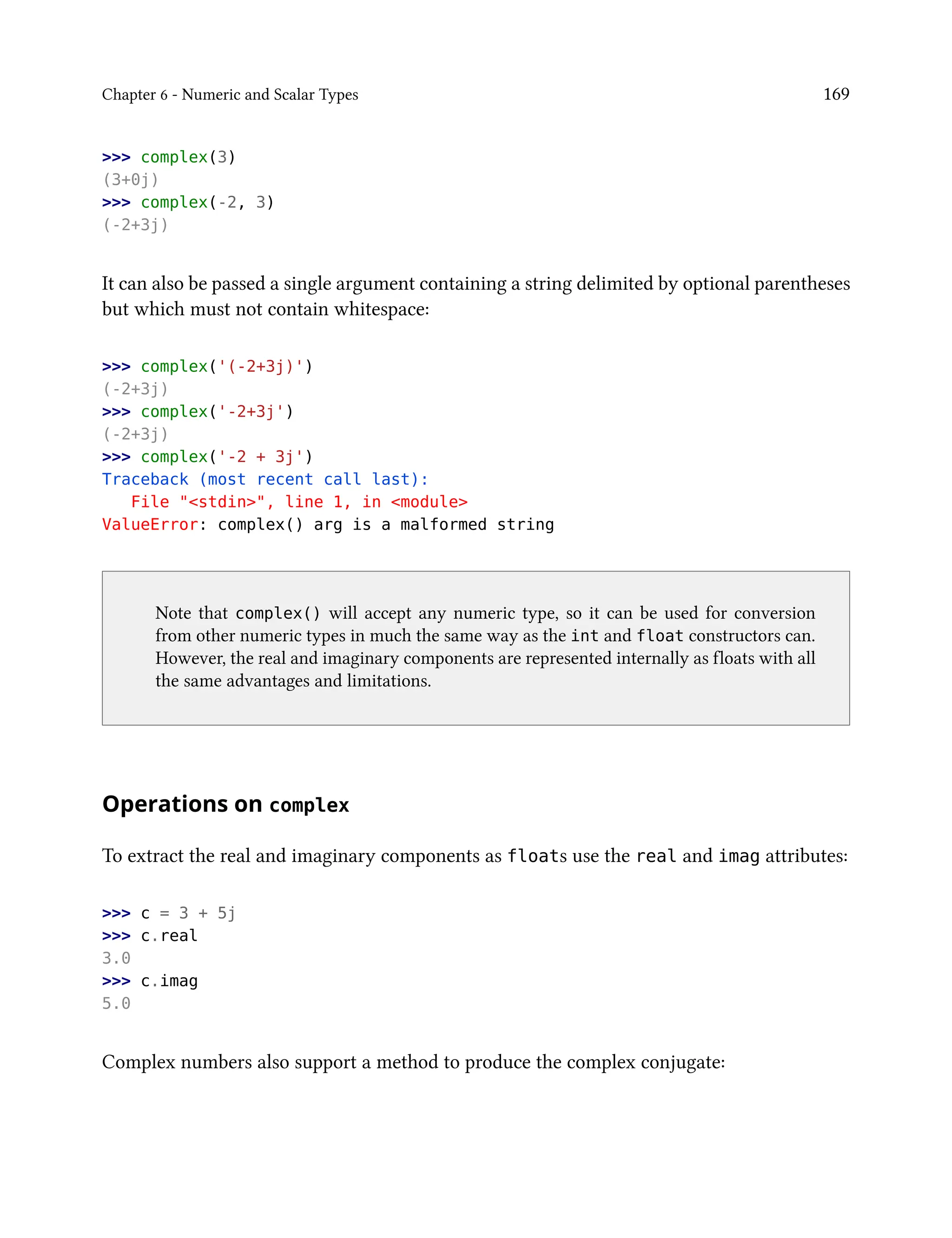 Chapter 6 - Numeric and Scalar Types 169
>>> complex(3)
(3+0j)
>>> complex(-2, 3)
(-2+3j)
It can also be passed a single argument containing a string delimited by optional parentheses
but which must not contain whitespace:
>>> complex('(-2+3j)')
(-2+3j)
>>> complex('-2+3j')
(-2+3j)
>>> complex('-2 + 3j')
Traceback (most recent call last):
File "<stdin>", line 1, in <module>
ValueError: complex() arg is a malformed string
Note that complex() will accept any numeric type, so it can be used for conversion
from other numeric types in much the same way as the int and float constructors can.
However, the real and imaginary components are represented internally as floats with all
the same advantages and limitations.
Operations on complex
To extract the real and imaginary components as floats use the real and imag attributes:
>>> c = 3 + 5j
>>> c.real
3.0
>>> c.imag
5.0
Complex numbers also support a method to produce the complex conjugate:
 