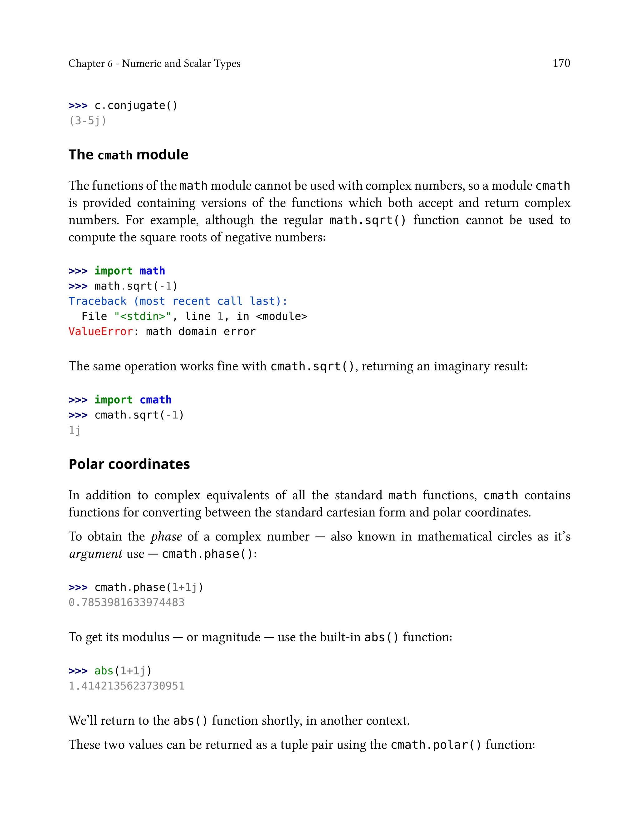 Chapter 6 - Numeric and Scalar Types 170
>>> c.conjugate()
(3-5j)
The cmath module
The functions of the math module cannot be used with complex numbers, so a module cmath
is provided containing versions of the functions which both accept and return complex
numbers. For example, although the regular math.sqrt() function cannot be used to
compute the square roots of negative numbers:
>>> import math
>>> math.sqrt(-1)
Traceback (most recent call last):
File "<stdin>", line 1, in <module>
ValueError: math domain error
The same operation works fine with cmath.sqrt(), returning an imaginary result:
>>> import cmath
>>> cmath.sqrt(-1)
1j
Polar coordinates
In addition to complex equivalents of all the standard math functions, cmath contains
functions for converting between the standard cartesian form and polar coordinates.
To obtain the phase of a complex number — also known in mathematical circles as it’s
argument use — cmath.phase():
>>> cmath.phase(1+1j)
0.7853981633974483
To get its modulus — or magnitude — use the built-in abs() function:
>>> abs(1+1j)
1.4142135623730951
We’ll return to the abs() function shortly, in another context.
These two values can be returned as a tuple pair using the cmath.polar() function:
 