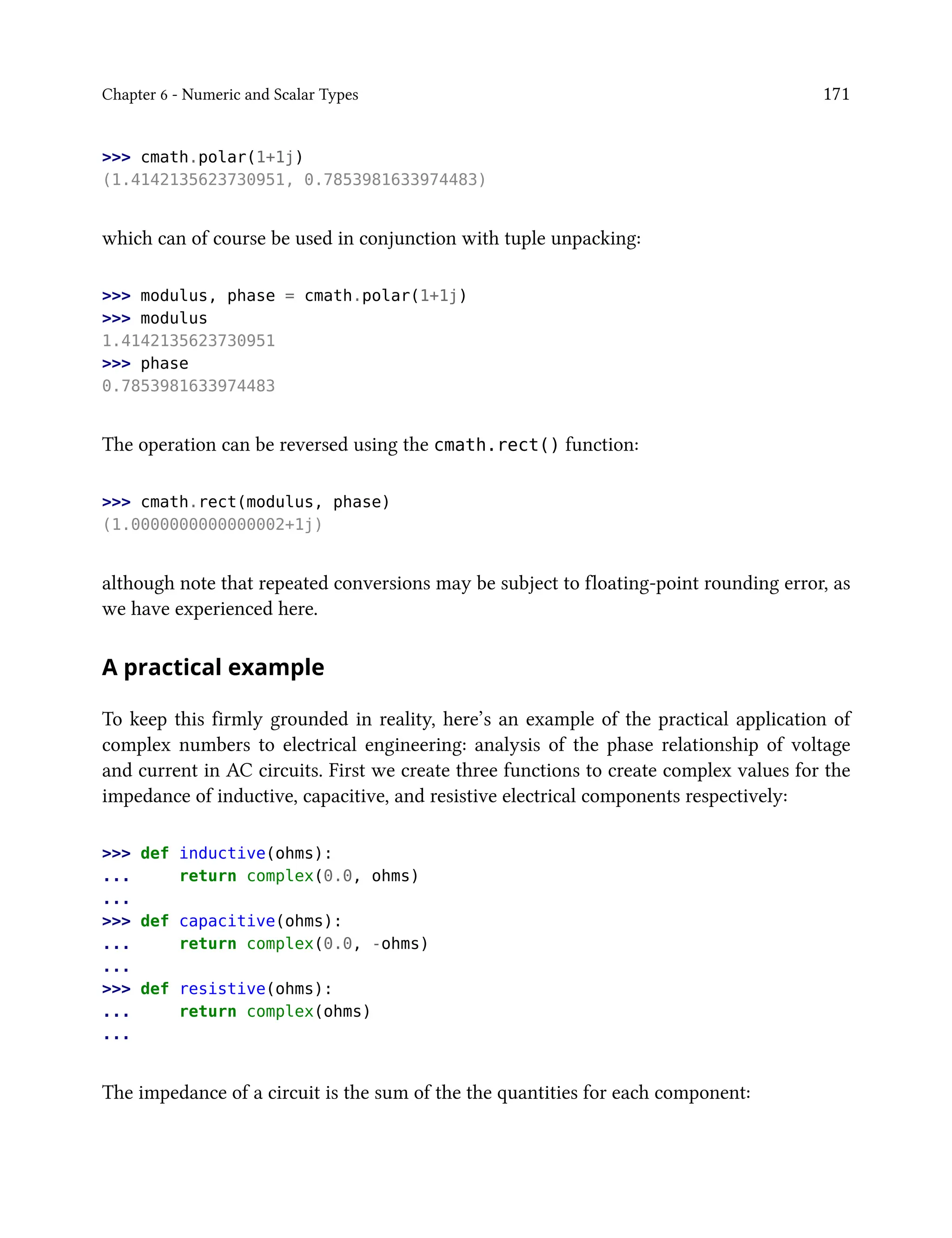Chapter 6 - Numeric and Scalar Types 171
>>> cmath.polar(1+1j)
(1.4142135623730951, 0.7853981633974483)
which can of course be used in conjunction with tuple unpacking:
>>> modulus, phase = cmath.polar(1+1j)
>>> modulus
1.4142135623730951
>>> phase
0.7853981633974483
The operation can be reversed using the cmath.rect() function:
>>> cmath.rect(modulus, phase)
(1.0000000000000002+1j)
although note that repeated conversions may be subject to floating-point rounding error, as
we have experienced here.
A practical example
To keep this firmly grounded in reality, here’s an example of the practical application of
complex numbers to electrical engineering: analysis of the phase relationship of voltage
and current in AC circuits. First we create three functions to create complex values for the
impedance of inductive, capacitive, and resistive electrical components respectively:
>>> def inductive(ohms):
... return complex(0.0, ohms)
...
>>> def capacitive(ohms):
... return complex(0.0, -ohms)
...
>>> def resistive(ohms):
... return complex(ohms)
...
The impedance of a circuit is the sum of the the quantities for each component:
 