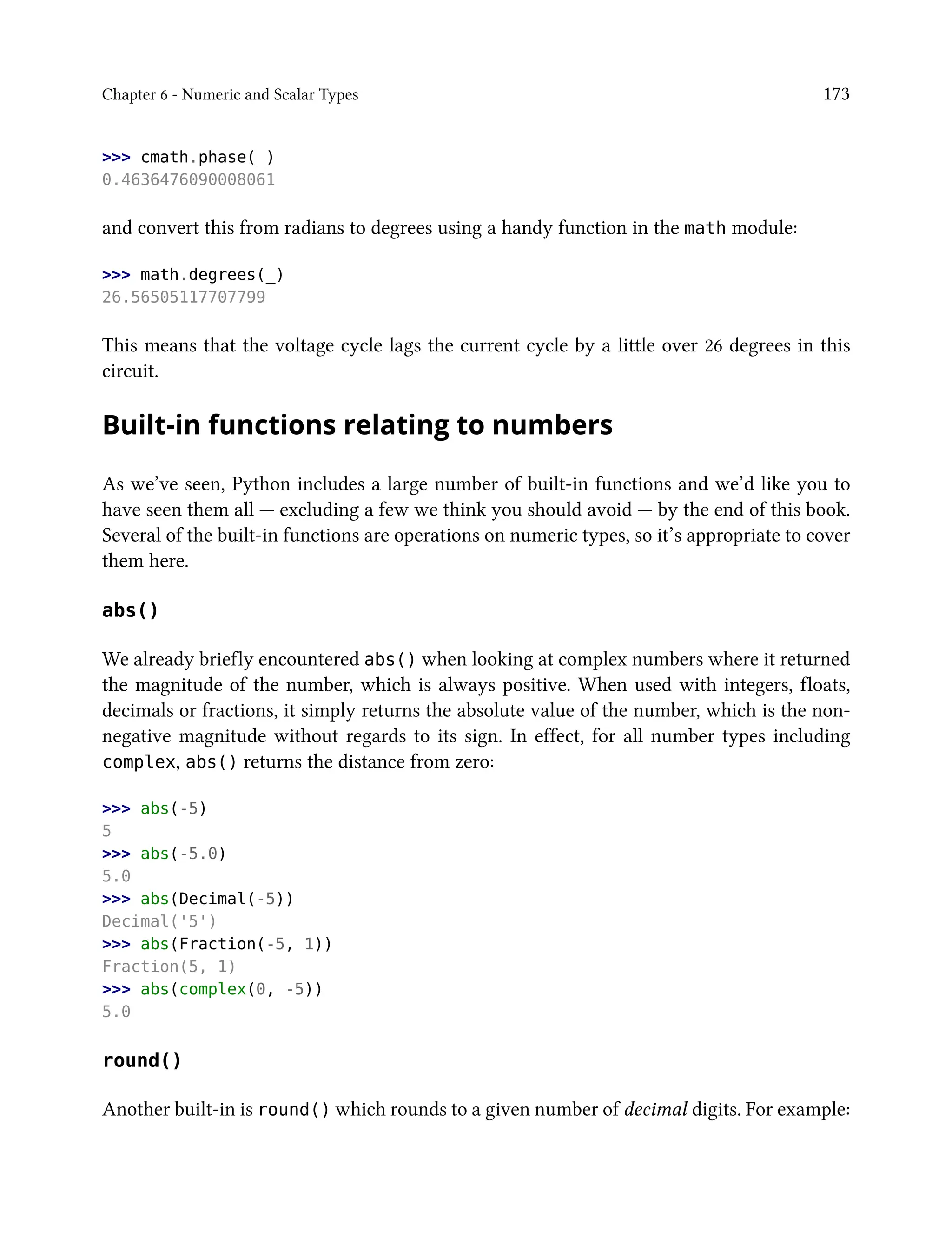 Chapter 6 - Numeric and Scalar Types 173
>>> cmath.phase(_)
0.4636476090008061
and convert this from radians to degrees using a handy function in the math module:
>>> math.degrees(_)
26.56505117707799
This means that the voltage cycle lags the current cycle by a little over 26 degrees in this
circuit.
Built-in functions relating to numbers
As we’ve seen, Python includes a large number of built-in functions and we’d like you to
have seen them all — excluding a few we think you should avoid — by the end of this book.
Several of the built-in functions are operations on numeric types, so it’s appropriate to cover
them here.
abs()
We already briefly encountered abs() when looking at complex numbers where it returned
the magnitude of the number, which is always positive. When used with integers, floats,
decimals or fractions, it simply returns the absolute value of the number, which is the non-
negative magnitude without regards to its sign. In effect, for all number types including
complex, abs() returns the distance from zero:
>>> abs(-5)
5
>>> abs(-5.0)
5.0
>>> abs(Decimal(-5))
Decimal('5')
>>> abs(Fraction(-5, 1))
Fraction(5, 1)
>>> abs(complex(0, -5))
5.0
round()
Another built-in is round() which rounds to a given number of decimal digits. For example:
 