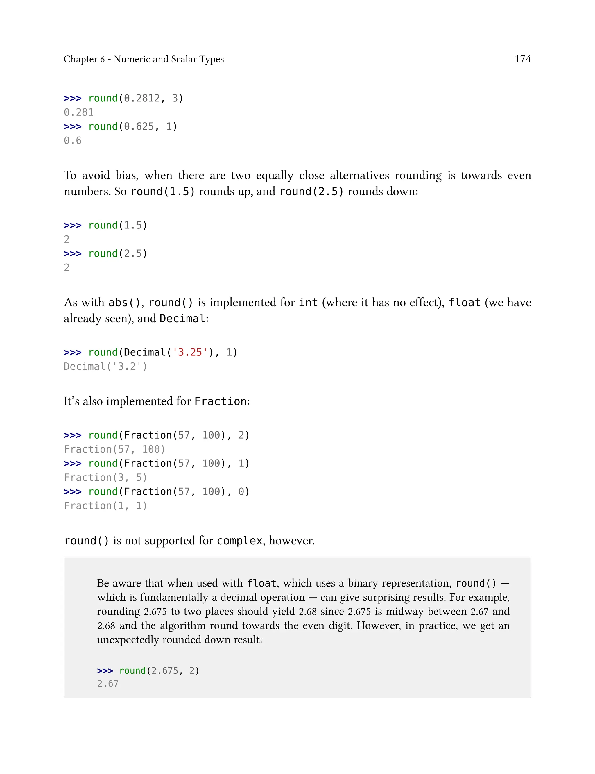 Chapter 6 - Numeric and Scalar Types 174
>>> round(0.2812, 3)
0.281
>>> round(0.625, 1)
0.6
To avoid bias, when there are two equally close alternatives rounding is towards even
numbers. So round(1.5) rounds up, and round(2.5) rounds down:
>>> round(1.5)
2
>>> round(2.5)
2
As with abs(), round() is implemented for int (where it has no effect), float (we have
already seen), and Decimal:
>>> round(Decimal('3.25'), 1)
Decimal('3.2')
It’s also implemented for Fraction:
>>> round(Fraction(57, 100), 2)
Fraction(57, 100)
>>> round(Fraction(57, 100), 1)
Fraction(3, 5)
>>> round(Fraction(57, 100), 0)
Fraction(1, 1)
round() is not supported for complex, however.
Be aware that when used with float, which uses a binary representation, round() —
which is fundamentally a decimal operation — can give surprising results. For example,
rounding 2.675 to two places should yield 2.68 since 2.675 is midway between 2.67 and
2.68 and the algorithm round towards the even digit. However, in practice, we get an
unexpectedly rounded down result:
>>> round(2.675, 2)
2.67
 