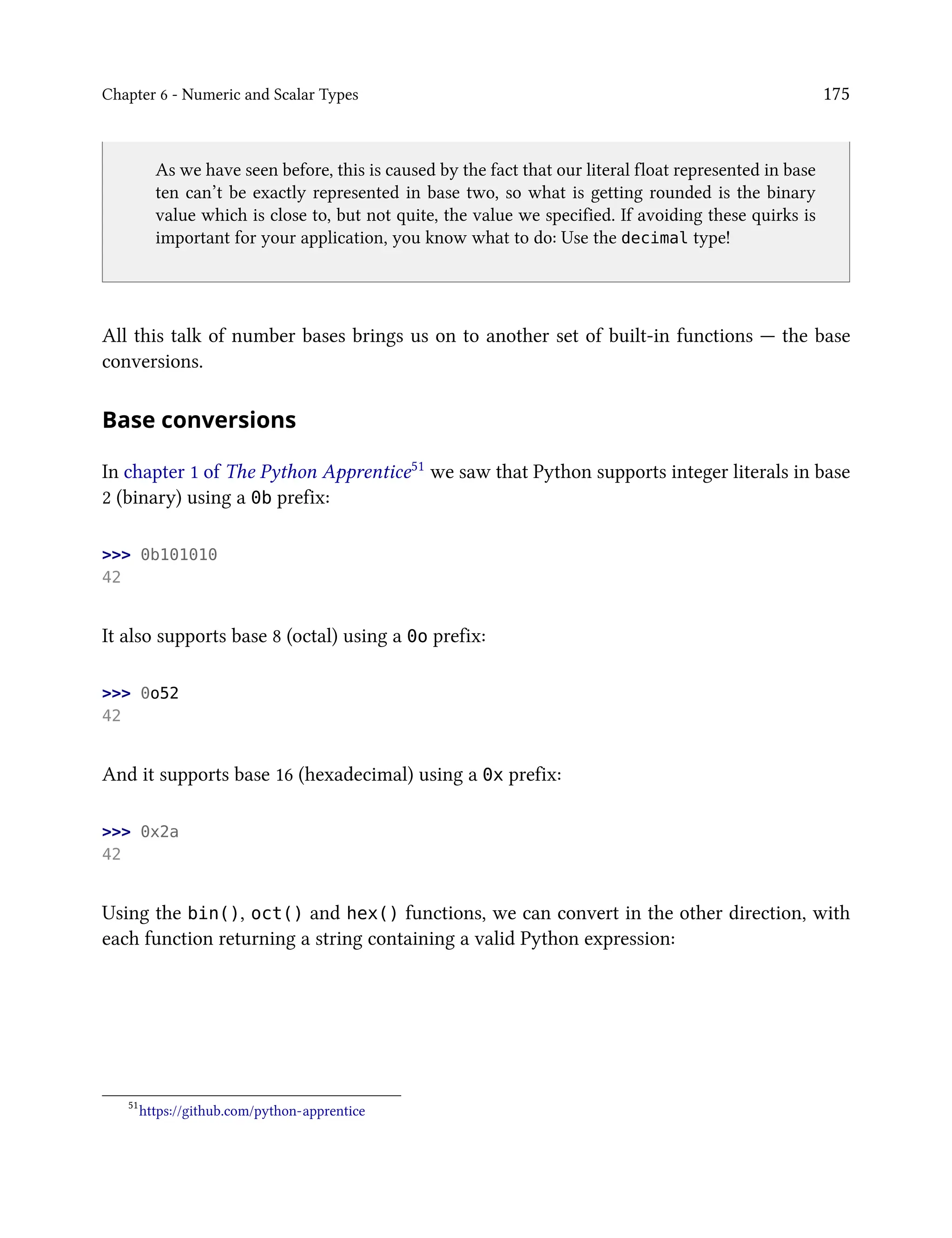 Chapter 6 - Numeric and Scalar Types 175
As we have seen before, this is caused by the fact that our literal float represented in base
ten can’t be exactly represented in base two, so what is getting rounded is the binary
value which is close to, but not quite, the value we specified. If avoiding these quirks is
important for your application, you know what to do: Use the decimal type!
All this talk of number bases brings us on to another set of built-in functions — the base
conversions.
Base conversions
In chapter 1 of The Python Apprentice51 we saw that Python supports integer literals in base
2 (binary) using a 0b prefix:
>>> 0b101010
42
It also supports base 8 (octal) using a 0o prefix:
>>> 0o52
42
And it supports base 16 (hexadecimal) using a 0x prefix:
>>> 0x2a
42
Using the bin(), oct() and hex() functions, we can convert in the other direction, with
each function returning a string containing a valid Python expression:
51
https://github.com/python-apprentice
 