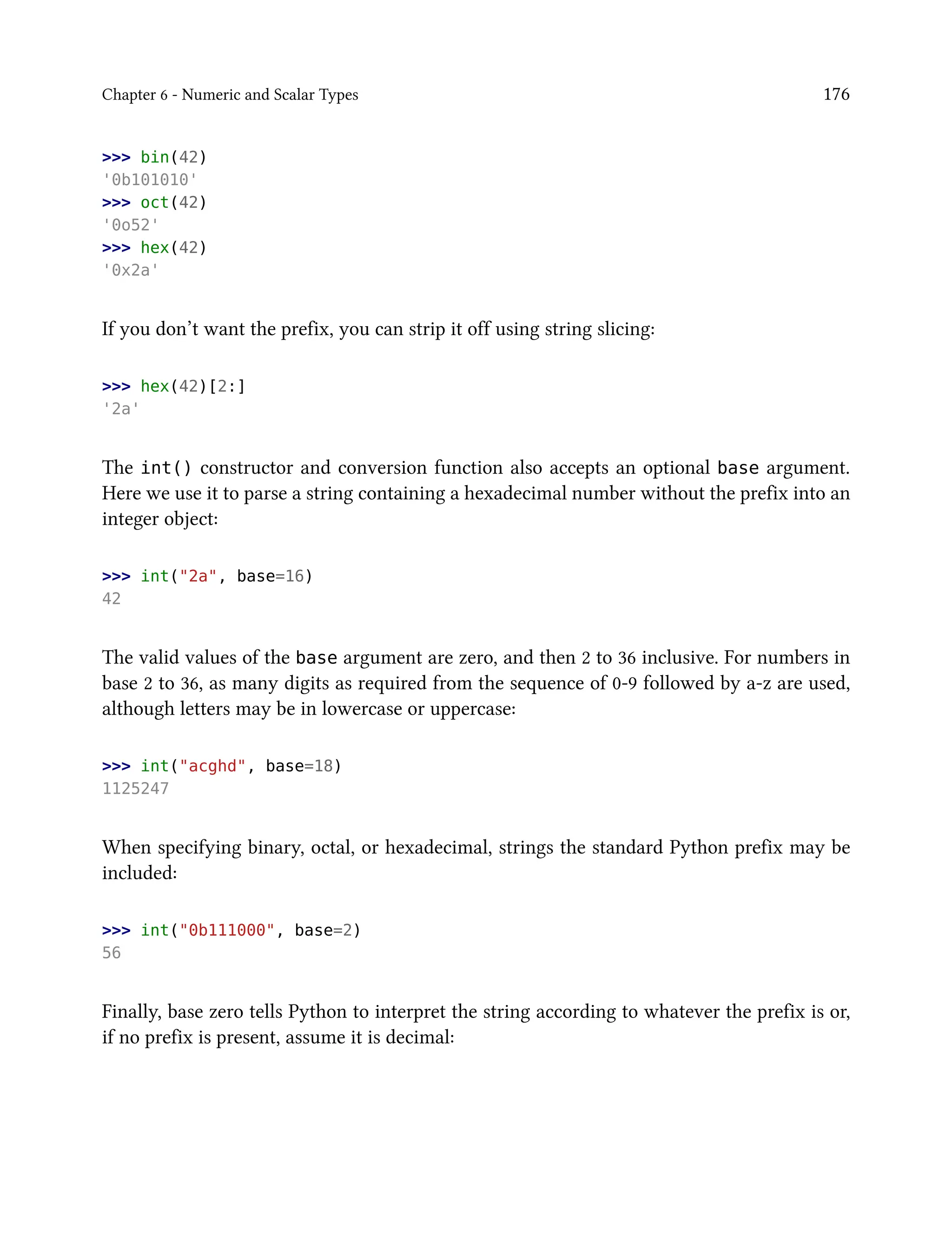 Chapter 6 - Numeric and Scalar Types 176
>>> bin(42)
'0b101010'
>>> oct(42)
'0o52'
>>> hex(42)
'0x2a'
If you don’t want the prefix, you can strip it off using string slicing:
>>> hex(42)[2:]
'2a'
The int() constructor and conversion function also accepts an optional base argument.
Here we use it to parse a string containing a hexadecimal number without the prefix into an
integer object:
>>> int("2a", base=16)
42
The valid values of the base argument are zero, and then 2 to 36 inclusive. For numbers in
base 2 to 36, as many digits as required from the sequence of 0-9 followed by a-z are used,
although letters may be in lowercase or uppercase:
>>> int("acghd", base=18)
1125247
When specifying binary, octal, or hexadecimal, strings the standard Python prefix may be
included:
>>> int("0b111000", base=2)
56
Finally, base zero tells Python to interpret the string according to whatever the prefix is or,
if no prefix is present, assume it is decimal:
 