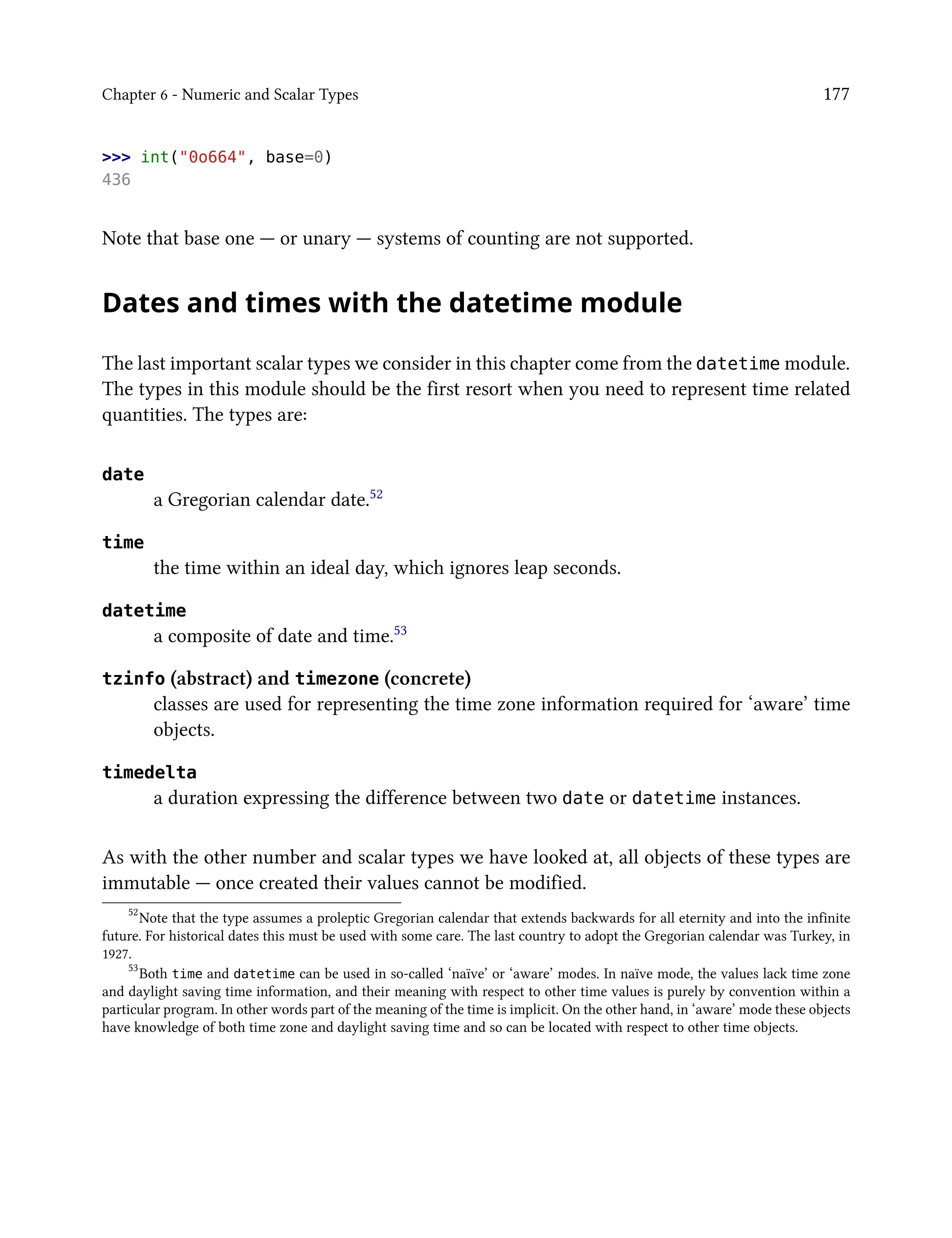 Chapter 6 - Numeric and Scalar Types 177
>>> int("0o664", base=0)
436
Note that base one — or unary — systems of counting are not supported.
Dates and times with the datetime module
The last important scalar types we consider in this chapter come from the datetime module.
The types in this module should be the first resort when you need to represent time related
quantities. The types are:
date
a Gregorian calendar date.52
time
the time within an ideal day, which ignores leap seconds.
datetime
a composite of date and time.53
tzinfo (abstract) and timezone (concrete)
classes are used for representing the time zone information required for ‘aware’ time
objects.
timedelta
a duration expressing the difference between two date or datetime instances.
As with the other number and scalar types we have looked at, all objects of these types are
immutable — once created their values cannot be modified.
52
Note that the type assumes a proleptic Gregorian calendar that extends backwards for all eternity and into the infinite
future. For historical dates this must be used with some care. The last country to adopt the Gregorian calendar was Turkey, in
1927.
53
Both time and datetime can be used in so-called ‘naïve’ or ‘aware’ modes. In naïve mode, the values lack time zone
and daylight saving time information, and their meaning with respect to other time values is purely by convention within a
particular program. In other words part of the meaning of the time is implicit. On the other hand, in ‘aware’ mode these objects
have knowledge of both time zone and daylight saving time and so can be located with respect to other time objects.
 