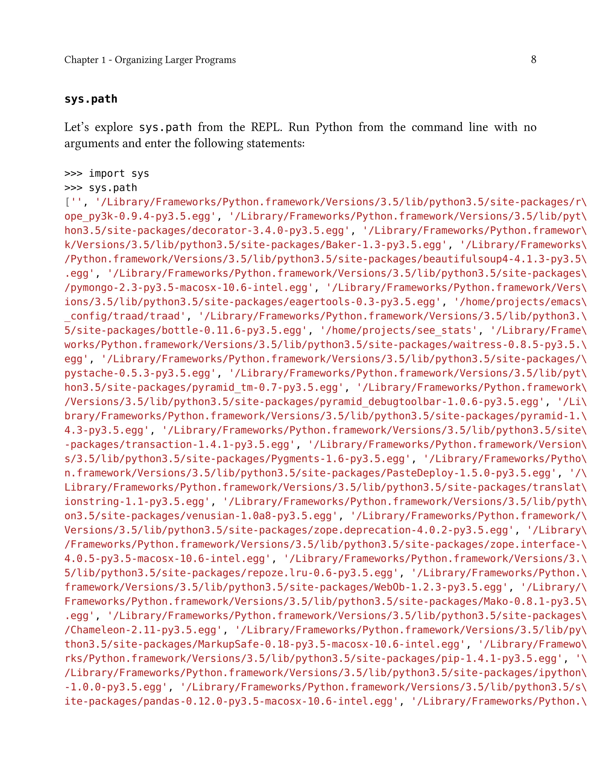 Chapter 1 - Organizing Larger Programs 8
sys.path
Let’s explore sys.path from the REPL. Run Python from the command line with no
arguments and enter the following statements:
>>> import sys
>>> sys.path
['', '/Library/Frameworks/Python.framework/Versions/3.5/lib/python3.5/site-packages/r
ope_py3k-0.9.4-py3.5.egg', '/Library/Frameworks/Python.framework/Versions/3.5/lib/pyt
hon3.5/site-packages/decorator-3.4.0-py3.5.egg', '/Library/Frameworks/Python.framewor
k/Versions/3.5/lib/python3.5/site-packages/Baker-1.3-py3.5.egg', '/Library/Frameworks
/Python.framework/Versions/3.5/lib/python3.5/site-packages/beautifulsoup4-4.1.3-py3.5
.egg', '/Library/Frameworks/Python.framework/Versions/3.5/lib/python3.5/site-packages
/pymongo-2.3-py3.5-macosx-10.6-intel.egg', '/Library/Frameworks/Python.framework/Vers
ions/3.5/lib/python3.5/site-packages/eagertools-0.3-py3.5.egg', '/home/projects/emacs
_config/traad/traad', '/Library/Frameworks/Python.framework/Versions/3.5/lib/python3.
5/site-packages/bottle-0.11.6-py3.5.egg', '/home/projects/see_stats', '/Library/Frame
works/Python.framework/Versions/3.5/lib/python3.5/site-packages/waitress-0.8.5-py3.5.
egg', '/Library/Frameworks/Python.framework/Versions/3.5/lib/python3.5/site-packages/
pystache-0.5.3-py3.5.egg', '/Library/Frameworks/Python.framework/Versions/3.5/lib/pyt
hon3.5/site-packages/pyramid_tm-0.7-py3.5.egg', '/Library/Frameworks/Python.framework
/Versions/3.5/lib/python3.5/site-packages/pyramid_debugtoolbar-1.0.6-py3.5.egg', '/Li
brary/Frameworks/Python.framework/Versions/3.5/lib/python3.5/site-packages/pyramid-1.
4.3-py3.5.egg', '/Library/Frameworks/Python.framework/Versions/3.5/lib/python3.5/site
-packages/transaction-1.4.1-py3.5.egg', '/Library/Frameworks/Python.framework/Version
s/3.5/lib/python3.5/site-packages/Pygments-1.6-py3.5.egg', '/Library/Frameworks/Pytho
n.framework/Versions/3.5/lib/python3.5/site-packages/PasteDeploy-1.5.0-py3.5.egg', '/
Library/Frameworks/Python.framework/Versions/3.5/lib/python3.5/site-packages/translat
ionstring-1.1-py3.5.egg', '/Library/Frameworks/Python.framework/Versions/3.5/lib/pyth
on3.5/site-packages/venusian-1.0a8-py3.5.egg', '/Library/Frameworks/Python.framework/
Versions/3.5/lib/python3.5/site-packages/zope.deprecation-4.0.2-py3.5.egg', '/Library
/Frameworks/Python.framework/Versions/3.5/lib/python3.5/site-packages/zope.interface-
4.0.5-py3.5-macosx-10.6-intel.egg', '/Library/Frameworks/Python.framework/Versions/3.
5/lib/python3.5/site-packages/repoze.lru-0.6-py3.5.egg', '/Library/Frameworks/Python.
framework/Versions/3.5/lib/python3.5/site-packages/WebOb-1.2.3-py3.5.egg', '/Library/
Frameworks/Python.framework/Versions/3.5/lib/python3.5/site-packages/Mako-0.8.1-py3.5
.egg', '/Library/Frameworks/Python.framework/Versions/3.5/lib/python3.5/site-packages
/Chameleon-2.11-py3.5.egg', '/Library/Frameworks/Python.framework/Versions/3.5/lib/py
thon3.5/site-packages/MarkupSafe-0.18-py3.5-macosx-10.6-intel.egg', '/Library/Framewo
rks/Python.framework/Versions/3.5/lib/python3.5/site-packages/pip-1.4.1-py3.5.egg', '
/Library/Frameworks/Python.framework/Versions/3.5/lib/python3.5/site-packages/ipython
-1.0.0-py3.5.egg', '/Library/Frameworks/Python.framework/Versions/3.5/lib/python3.5/s
ite-packages/pandas-0.12.0-py3.5-macosx-10.6-intel.egg', '/Library/Frameworks/Python.
 