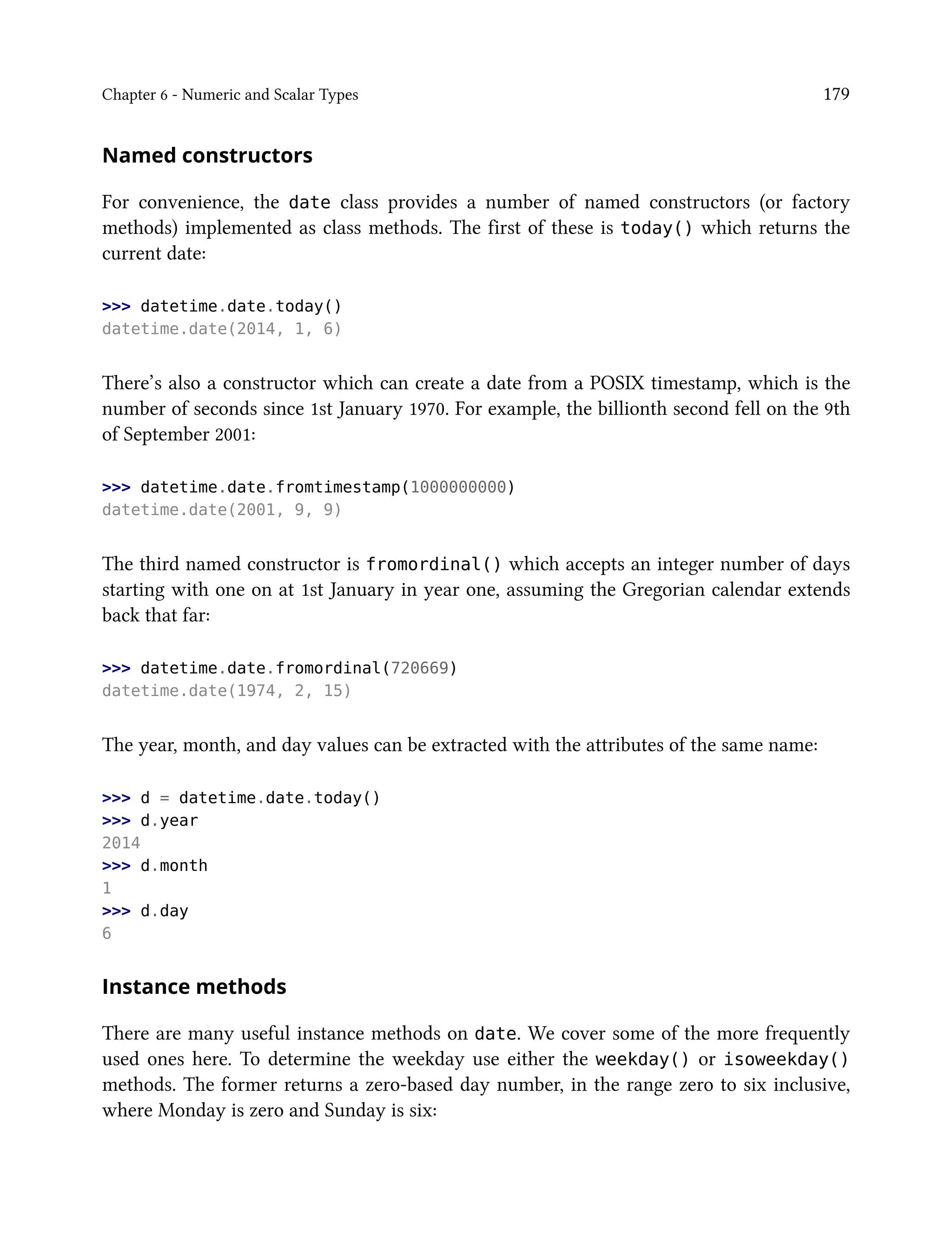 Chapter 6 - Numeric and Scalar Types 179
Named constructors
For convenience, the date class provides a number of named constructors (or factory
methods) implemented as class methods. The first of these is today() which returns the
current date:
>>> datetime.date.today()
datetime.date(2014, 1, 6)
There’s also a constructor which can create a date from a POSIX timestamp, which is the
number of seconds since 1st January 1970. For example, the billionth second fell on the 9th
of September 2001:
>>> datetime.date.fromtimestamp(1000000000)
datetime.date(2001, 9, 9)
The third named constructor is fromordinal() which accepts an integer number of days
starting with one on at 1st January in year one, assuming the Gregorian calendar extends
back that far:
>>> datetime.date.fromordinal(720669)
datetime.date(1974, 2, 15)
The year, month, and day values can be extracted with the attributes of the same name:
>>> d = datetime.date.today()
>>> d.year
2014
>>> d.month
1
>>> d.day
6
Instance methods
There are many useful instance methods on date. We cover some of the more frequently
used ones here. To determine the weekday use either the weekday() or isoweekday()
methods. The former returns a zero-based day number, in the range zero to six inclusive,
where Monday is zero and Sunday is six:
 