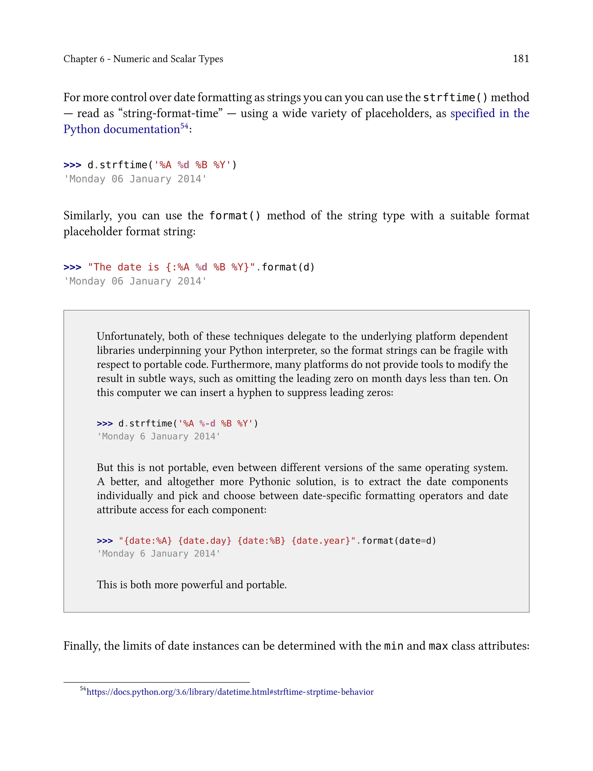 Chapter 6 - Numeric and Scalar Types 181
For more control over date formatting as strings you can you can use the strftime() method
— read as “string-format-time” — using a wide variety of placeholders, as specified in the
Python documentation54:
>>> d.strftime('%A %d %B %Y')
'Monday 06 January 2014'
Similarly, you can use the format() method of the string type with a suitable format
placeholder format string:
>>> "The date is {:%A %d %B %Y}".format(d)
'Monday 06 January 2014'
Unfortunately, both of these techniques delegate to the underlying platform dependent
libraries underpinning your Python interpreter, so the format strings can be fragile with
respect to portable code. Furthermore, many platforms do not provide tools to modify the
result in subtle ways, such as omitting the leading zero on month days less than ten. On
this computer we can insert a hyphen to suppress leading zeros:
>>> d.strftime('%A %-d %B %Y')
'Monday 6 January 2014'
But this is not portable, even between different versions of the same operating system.
A better, and altogether more Pythonic solution, is to extract the date components
individually and pick and choose between date-specific formatting operators and date
attribute access for each component:
>>> "{date:%A} {date.day} {date:%B} {date.year}".format(date=d)
'Monday 6 January 2014'
This is both more powerful and portable.
Finally, the limits of date instances can be determined with the min and max class attributes:
54
https://docs.python.org/3.6/library/datetime.html#strftime-strptime-behavior
 