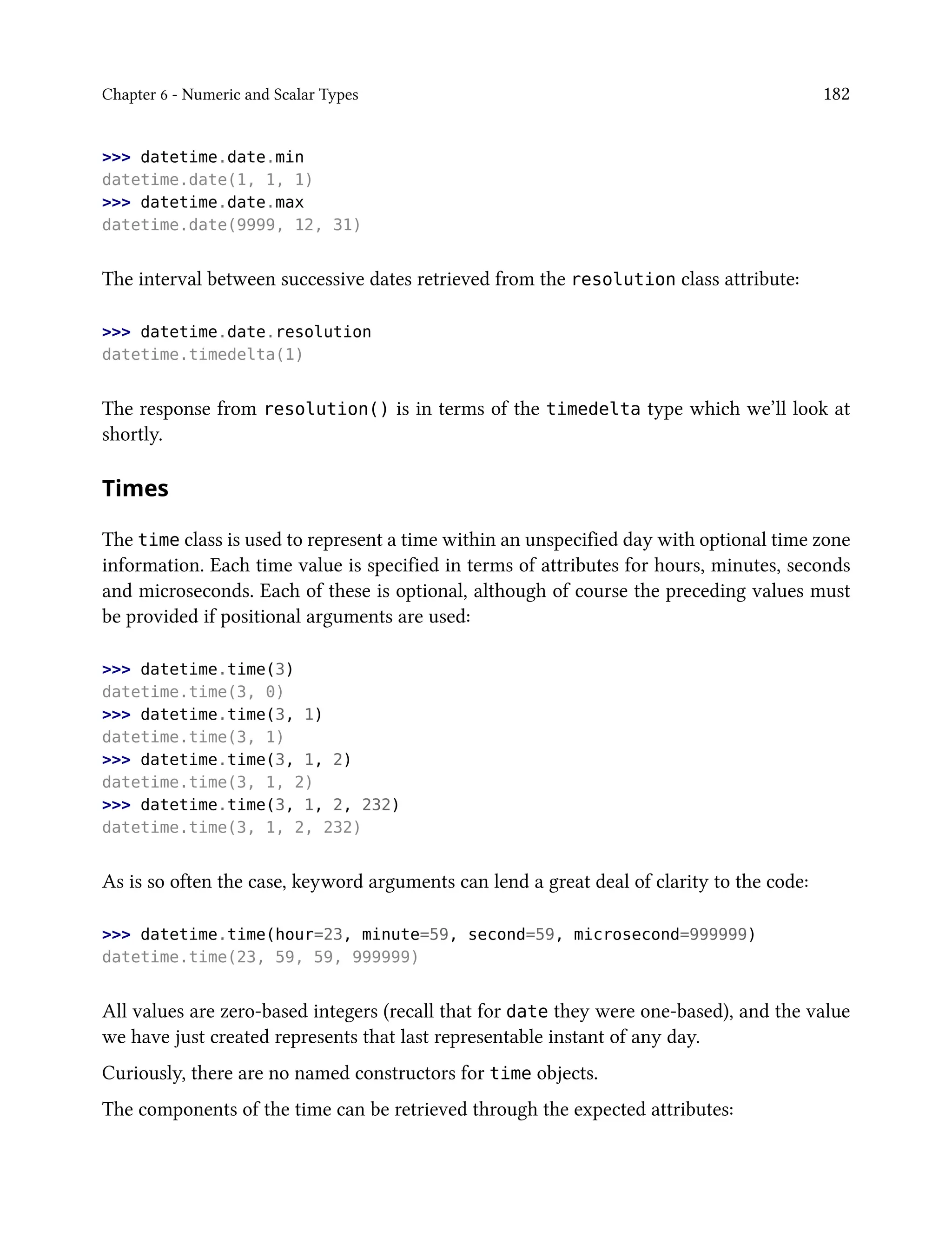 Chapter 6 - Numeric and Scalar Types 182
>>> datetime.date.min
datetime.date(1, 1, 1)
>>> datetime.date.max
datetime.date(9999, 12, 31)
The interval between successive dates retrieved from the resolution class attribute:
>>> datetime.date.resolution
datetime.timedelta(1)
The response from resolution() is in terms of the timedelta type which we’ll look at
shortly.
Times
The time class is used to represent a time within an unspecified day with optional time zone
information. Each time value is specified in terms of attributes for hours, minutes, seconds
and microseconds. Each of these is optional, although of course the preceding values must
be provided if positional arguments are used:
>>> datetime.time(3)
datetime.time(3, 0)
>>> datetime.time(3, 1)
datetime.time(3, 1)
>>> datetime.time(3, 1, 2)
datetime.time(3, 1, 2)
>>> datetime.time(3, 1, 2, 232)
datetime.time(3, 1, 2, 232)
As is so often the case, keyword arguments can lend a great deal of clarity to the code:
>>> datetime.time(hour=23, minute=59, second=59, microsecond=999999)
datetime.time(23, 59, 59, 999999)
All values are zero-based integers (recall that for date they were one-based), and the value
we have just created represents that last representable instant of any day.
Curiously, there are no named constructors for time objects.
The components of the time can be retrieved through the expected attributes:
 