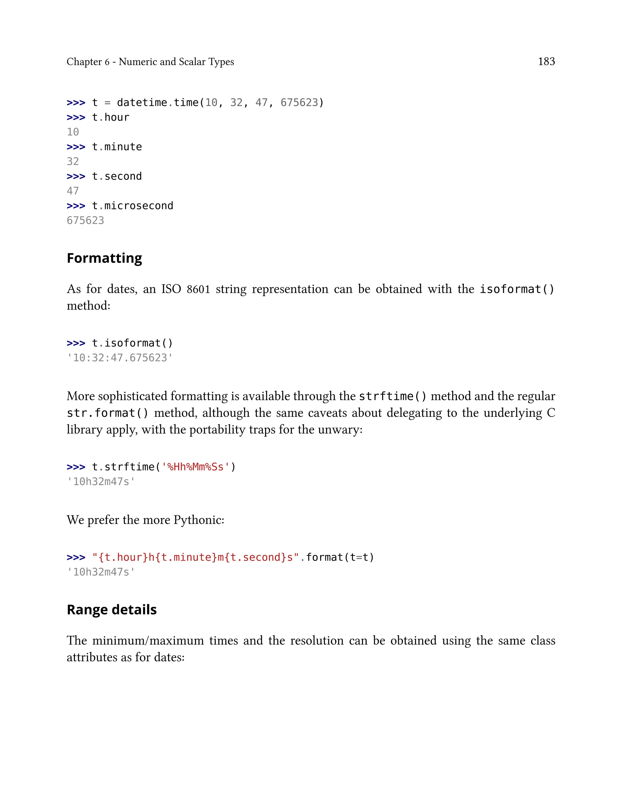 Chapter 6 - Numeric and Scalar Types 183
>>> t = datetime.time(10, 32, 47, 675623)
>>> t.hour
10
>>> t.minute
32
>>> t.second
47
>>> t.microsecond
675623
Formatting
As for dates, an ISO 8601 string representation can be obtained with the isoformat()
method:
>>> t.isoformat()
'10:32:47.675623'
More sophisticated formatting is available through the strftime() method and the regular
str.format() method, although the same caveats about delegating to the underlying C
library apply, with the portability traps for the unwary:
>>> t.strftime('%Hh%Mm%Ss')
'10h32m47s'
We prefer the more Pythonic:
>>> "{t.hour}h{t.minute}m{t.second}s".format(t=t)
'10h32m47s'
Range details
The minimum/maximum times and the resolution can be obtained using the same class
attributes as for dates:
 