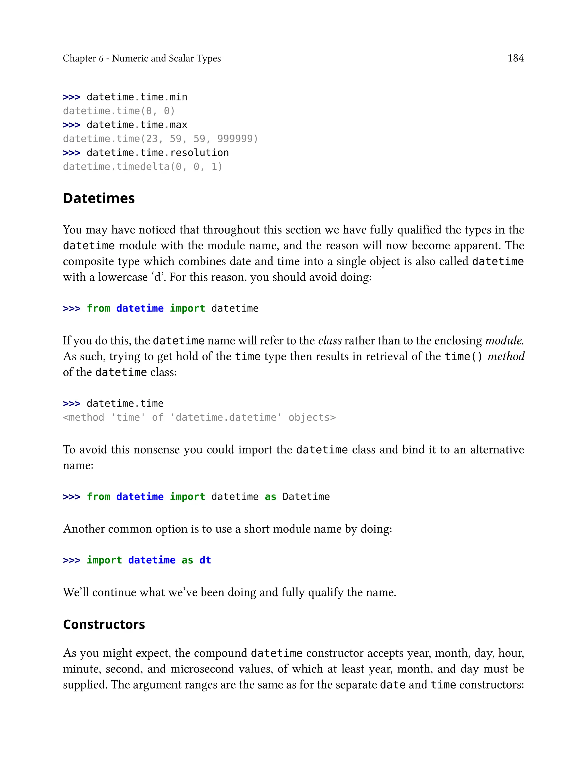 Chapter 6 - Numeric and Scalar Types 184
>>> datetime.time.min
datetime.time(0, 0)
>>> datetime.time.max
datetime.time(23, 59, 59, 999999)
>>> datetime.time.resolution
datetime.timedelta(0, 0, 1)
Datetimes
You may have noticed that throughout this section we have fully qualified the types in the
datetime module with the module name, and the reason will now become apparent. The
composite type which combines date and time into a single object is also called datetime
with a lowercase ‘d’. For this reason, you should avoid doing:
>>> from datetime import datetime
If you do this, the datetime name will refer to the class rather than to the enclosing module.
As such, trying to get hold of the time type then results in retrieval of the time() method
of the datetime class:
>>> datetime.time
<method 'time' of 'datetime.datetime' objects>
To avoid this nonsense you could import the datetime class and bind it to an alternative
name:
>>> from datetime import datetime as Datetime
Another common option is to use a short module name by doing:
>>> import datetime as dt
We’ll continue what we’ve been doing and fully qualify the name.
Constructors
As you might expect, the compound datetime constructor accepts year, month, day, hour,
minute, second, and microsecond values, of which at least year, month, and day must be
supplied. The argument ranges are the same as for the separate date and time constructors:
 
