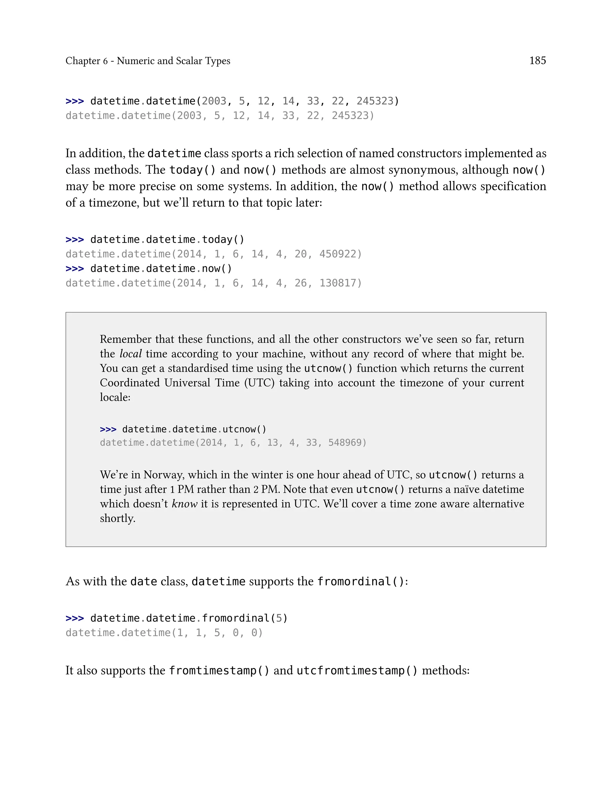Chapter 6 - Numeric and Scalar Types 185
>>> datetime.datetime(2003, 5, 12, 14, 33, 22, 245323)
datetime.datetime(2003, 5, 12, 14, 33, 22, 245323)
In addition, the datetime class sports a rich selection of named constructors implemented as
class methods. The today() and now() methods are almost synonymous, although now()
may be more precise on some systems. In addition, the now() method allows specification
of a timezone, but we’ll return to that topic later:
>>> datetime.datetime.today()
datetime.datetime(2014, 1, 6, 14, 4, 20, 450922)
>>> datetime.datetime.now()
datetime.datetime(2014, 1, 6, 14, 4, 26, 130817)
Remember that these functions, and all the other constructors we’ve seen so far, return
the local time according to your machine, without any record of where that might be.
You can get a standardised time using the utcnow() function which returns the current
Coordinated Universal Time (UTC) taking into account the timezone of your current
locale:
>>> datetime.datetime.utcnow()
datetime.datetime(2014, 1, 6, 13, 4, 33, 548969)
We’re in Norway, which in the winter is one hour ahead of UTC, so utcnow() returns a
time just after 1 PM rather than 2 PM. Note that even utcnow() returns a naïve datetime
which doesn’t know it is represented in UTC. We’ll cover a time zone aware alternative
shortly.
As with the date class, datetime supports the fromordinal():
>>> datetime.datetime.fromordinal(5)
datetime.datetime(1, 1, 5, 0, 0)
It also supports the fromtimestamp() and utcfromtimestamp() methods:
 