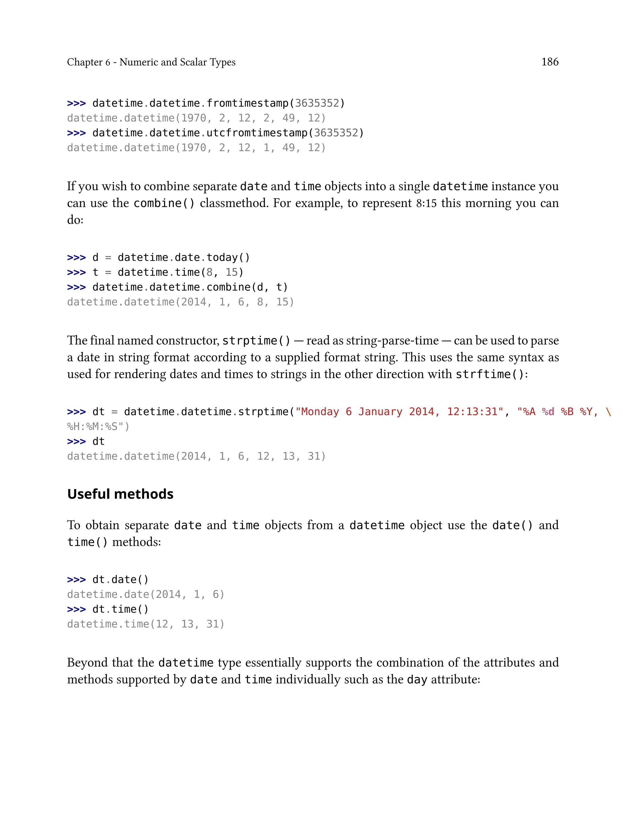 Chapter 6 - Numeric and Scalar Types 186
>>> datetime.datetime.fromtimestamp(3635352)
datetime.datetime(1970, 2, 12, 2, 49, 12)
>>> datetime.datetime.utcfromtimestamp(3635352)
datetime.datetime(1970, 2, 12, 1, 49, 12)
If you wish to combine separate date and time objects into a single datetime instance you
can use the combine() classmethod. For example, to represent 8:15 this morning you can
do:
>>> d = datetime.date.today()
>>> t = datetime.time(8, 15)
>>> datetime.datetime.combine(d, t)
datetime.datetime(2014, 1, 6, 8, 15)
The final named constructor, strptime() — read as string-parse-time — can be used to parse
a date in string format according to a supplied format string. This uses the same syntax as
used for rendering dates and times to strings in the other direction with strftime():
>>> dt = datetime.datetime.strptime("Monday 6 January 2014, 12:13:31", "%A %d %B %Y, 
%H:%M:%S")
>>> dt
datetime.datetime(2014, 1, 6, 12, 13, 31)
Useful methods
To obtain separate date and time objects from a datetime object use the date() and
time() methods:
>>> dt.date()
datetime.date(2014, 1, 6)
>>> dt.time()
datetime.time(12, 13, 31)
Beyond that the datetime type essentially supports the combination of the attributes and
methods supported by date and time individually such as the day attribute:
 