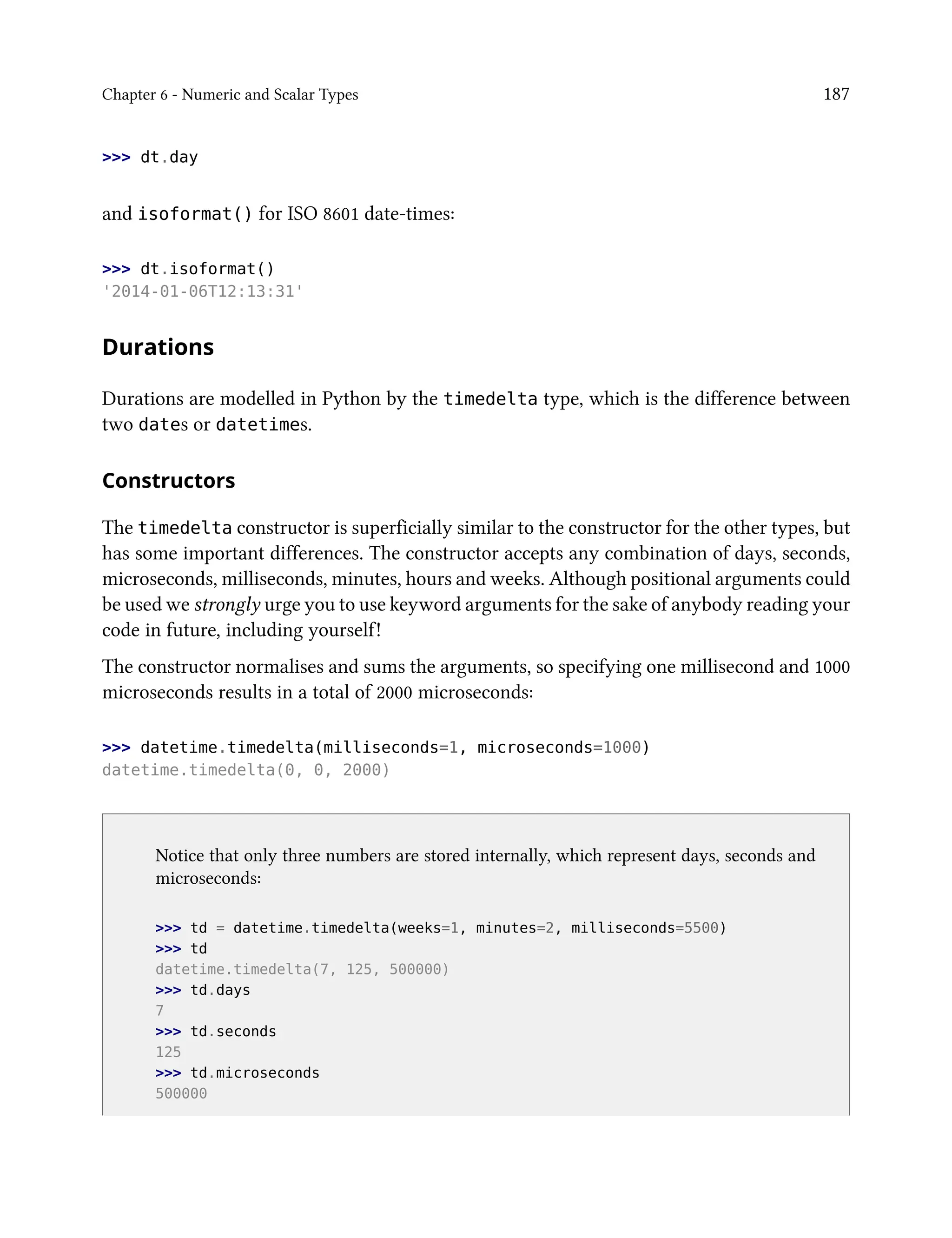 Chapter 6 - Numeric and Scalar Types 187
>>> dt.day
and isoformat() for ISO 8601 date-times:
>>> dt.isoformat()
'2014-01-06T12:13:31'
Durations
Durations are modelled in Python by the timedelta type, which is the difference between
two dates or datetimes.
Constructors
The timedelta constructor is superficially similar to the constructor for the other types, but
has some important differences. The constructor accepts any combination of days, seconds,
microseconds, milliseconds, minutes, hours and weeks. Although positional arguments could
be used we strongly urge you to use keyword arguments for the sake of anybody reading your
code in future, including yourself!
The constructor normalises and sums the arguments, so specifying one millisecond and 1000
microseconds results in a total of 2000 microseconds:
>>> datetime.timedelta(milliseconds=1, microseconds=1000)
datetime.timedelta(0, 0, 2000)
Notice that only three numbers are stored internally, which represent days, seconds and
microseconds:
>>> td = datetime.timedelta(weeks=1, minutes=2, milliseconds=5500)
>>> td
datetime.timedelta(7, 125, 500000)
>>> td.days
7
>>> td.seconds
125
>>> td.microseconds
500000
 