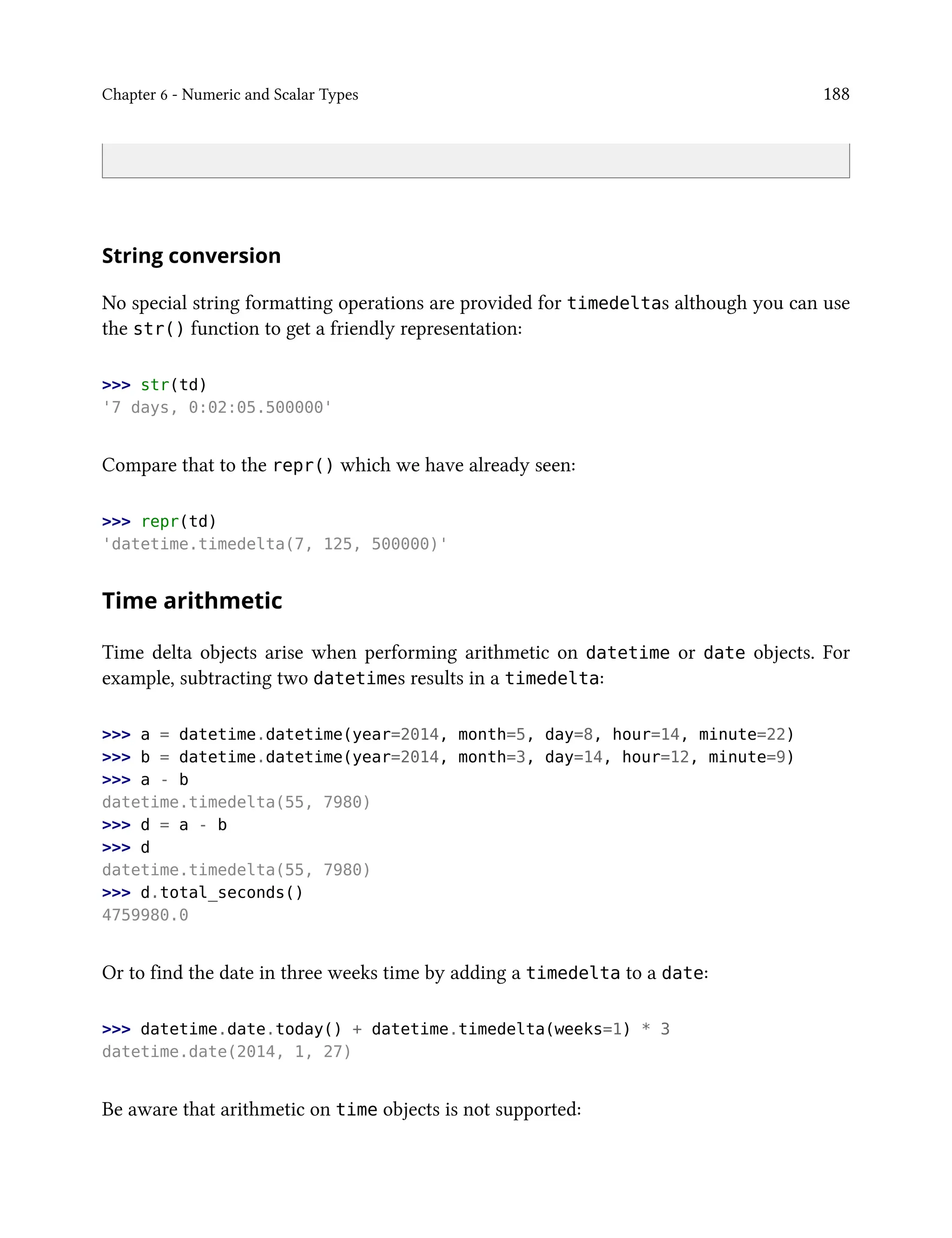 Chapter 6 - Numeric and Scalar Types 188
String conversion
No special string formatting operations are provided for timedeltas although you can use
the str() function to get a friendly representation:
>>> str(td)
'7 days, 0:02:05.500000'
Compare that to the repr() which we have already seen:
>>> repr(td)
'datetime.timedelta(7, 125, 500000)'
Time arithmetic
Time delta objects arise when performing arithmetic on datetime or date objects. For
example, subtracting two datetimes results in a timedelta:
>>> a = datetime.datetime(year=2014, month=5, day=8, hour=14, minute=22)
>>> b = datetime.datetime(year=2014, month=3, day=14, hour=12, minute=9)
>>> a - b
datetime.timedelta(55, 7980)
>>> d = a - b
>>> d
datetime.timedelta(55, 7980)
>>> d.total_seconds()
4759980.0
Or to find the date in three weeks time by adding a timedelta to a date:
>>> datetime.date.today() + datetime.timedelta(weeks=1) * 3
datetime.date(2014, 1, 27)
Be aware that arithmetic on time objects is not supported:
 