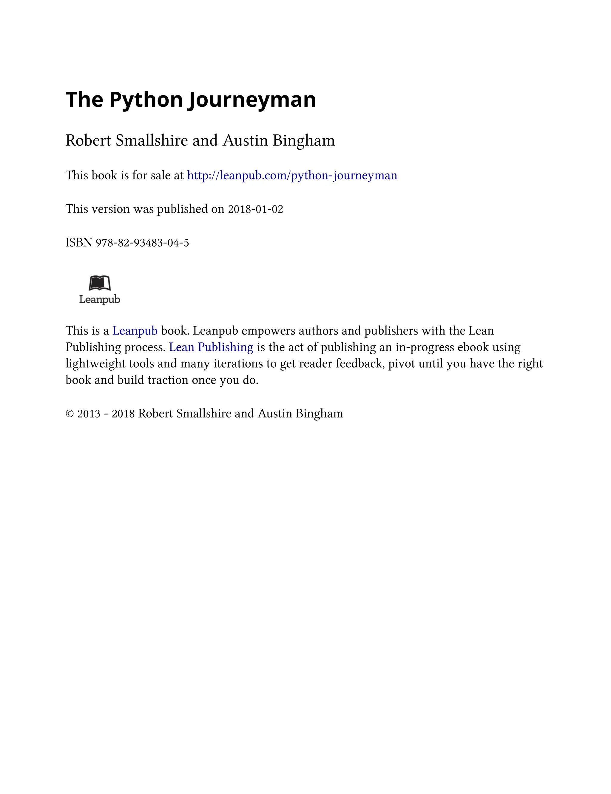 The Python Journeyman
Robert Smallshire and Austin Bingham
This book is for sale at http://leanpub.com/python-journeyman
This version was published on 2018-01-02
ISBN 978-82-93483-04-5
This is a Leanpub book. Leanpub empowers authors and publishers with the Lean
Publishing process. Lean Publishing is the act of publishing an in-progress ebook using
lightweight tools and many iterations to get reader feedback, pivot until you have the right
book and build traction once you do.
© 2013 - 2018 Robert Smallshire and Austin Bingham
 