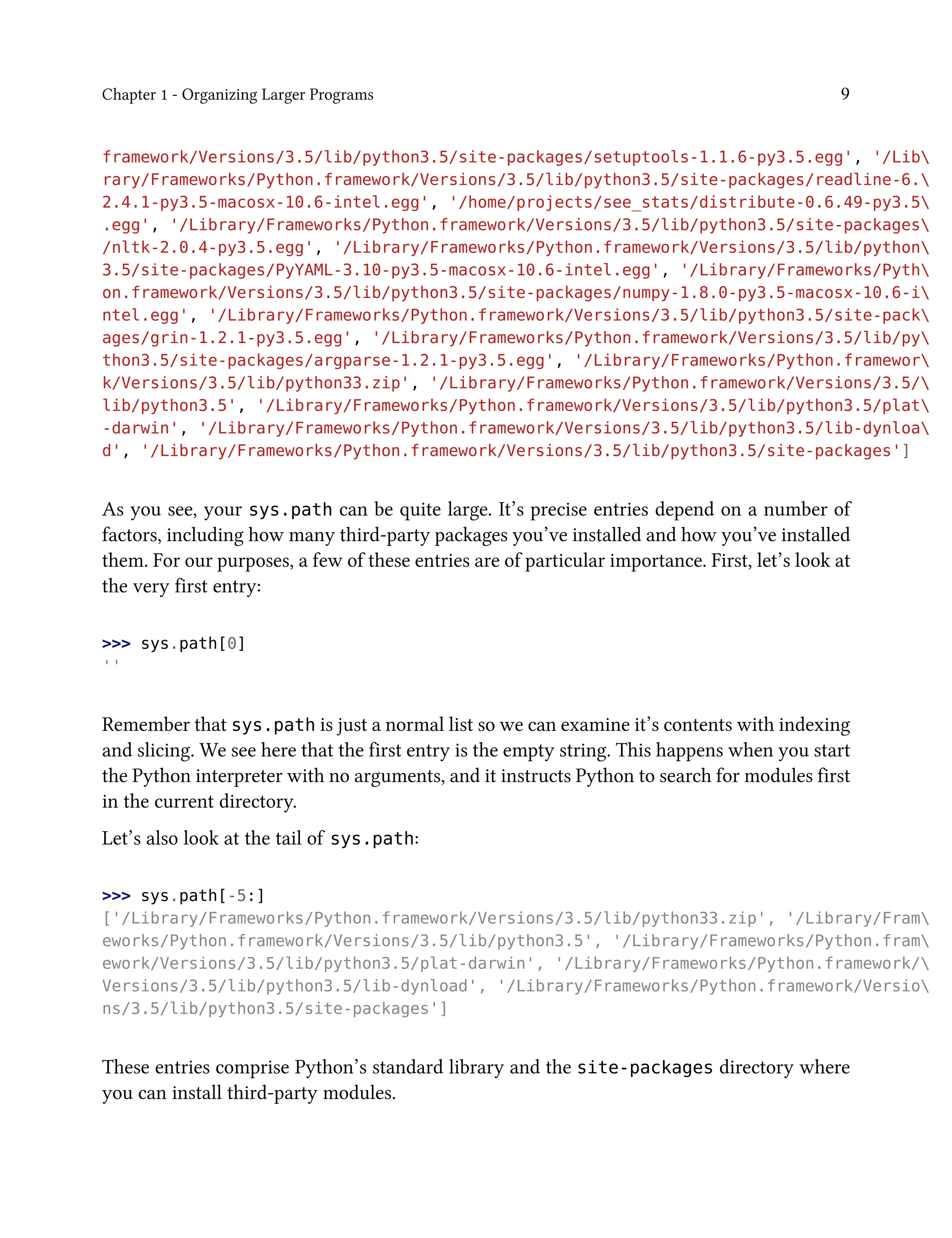 Chapter 1 - Organizing Larger Programs 9
framework/Versions/3.5/lib/python3.5/site-packages/setuptools-1.1.6-py3.5.egg', '/Lib
rary/Frameworks/Python.framework/Versions/3.5/lib/python3.5/site-packages/readline-6.
2.4.1-py3.5-macosx-10.6-intel.egg', '/home/projects/see_stats/distribute-0.6.49-py3.5
.egg', '/Library/Frameworks/Python.framework/Versions/3.5/lib/python3.5/site-packages
/nltk-2.0.4-py3.5.egg', '/Library/Frameworks/Python.framework/Versions/3.5/lib/python
3.5/site-packages/PyYAML-3.10-py3.5-macosx-10.6-intel.egg', '/Library/Frameworks/Pyth
on.framework/Versions/3.5/lib/python3.5/site-packages/numpy-1.8.0-py3.5-macosx-10.6-i
ntel.egg', '/Library/Frameworks/Python.framework/Versions/3.5/lib/python3.5/site-pack
ages/grin-1.2.1-py3.5.egg', '/Library/Frameworks/Python.framework/Versions/3.5/lib/py
thon3.5/site-packages/argparse-1.2.1-py3.5.egg', '/Library/Frameworks/Python.framewor
k/Versions/3.5/lib/python33.zip', '/Library/Frameworks/Python.framework/Versions/3.5/
lib/python3.5', '/Library/Frameworks/Python.framework/Versions/3.5/lib/python3.5/plat
-darwin', '/Library/Frameworks/Python.framework/Versions/3.5/lib/python3.5/lib-dynloa
d', '/Library/Frameworks/Python.framework/Versions/3.5/lib/python3.5/site-packages']
As you see, your sys.path can be quite large. It’s precise entries depend on a number of
factors, including how many third-party packages you’ve installed and how you’ve installed
them. For our purposes, a few of these entries are of particular importance. First, let’s look at
the very first entry:
>>> sys.path[0]
''
Remember that sys.path is just a normal list so we can examine it’s contents with indexing
and slicing. We see here that the first entry is the empty string. This happens when you start
the Python interpreter with no arguments, and it instructs Python to search for modules first
in the current directory.
Let’s also look at the tail of sys.path:
>>> sys.path[-5:]
['/Library/Frameworks/Python.framework/Versions/3.5/lib/python33.zip', '/Library/Fram
eworks/Python.framework/Versions/3.5/lib/python3.5', '/Library/Frameworks/Python.fram
ework/Versions/3.5/lib/python3.5/plat-darwin', '/Library/Frameworks/Python.framework/
Versions/3.5/lib/python3.5/lib-dynload', '/Library/Frameworks/Python.framework/Versio
ns/3.5/lib/python3.5/site-packages']
These entries comprise Python’s standard library and the site-packages directory where
you can install third-party modules.
 