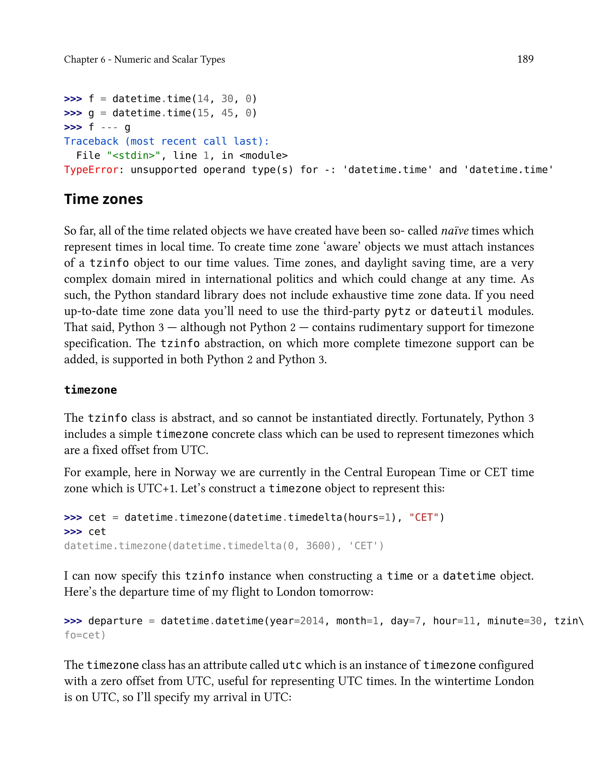 Chapter 6 - Numeric and Scalar Types 189
>>> f = datetime.time(14, 30, 0)
>>> g = datetime.time(15, 45, 0)
>>> f --- g
Traceback (most recent call last):
File "<stdin>", line 1, in <module>
TypeError: unsupported operand type(s) for -: 'datetime.time' and 'datetime.time'
Time zones
So far, all of the time related objects we have created have been so- called naïve times which
represent times in local time. To create time zone ‘aware’ objects we must attach instances
of a tzinfo object to our time values. Time zones, and daylight saving time, are a very
complex domain mired in international politics and which could change at any time. As
such, the Python standard library does not include exhaustive time zone data. If you need
up-to-date time zone data you’ll need to use the third-party pytz or dateutil modules.
That said, Python 3 — although not Python 2 — contains rudimentary support for timezone
specification. The tzinfo abstraction, on which more complete timezone support can be
added, is supported in both Python 2 and Python 3.
timezone
The tzinfo class is abstract, and so cannot be instantiated directly. Fortunately, Python 3
includes a simple timezone concrete class which can be used to represent timezones which
are a fixed offset from UTC.
For example, here in Norway we are currently in the Central European Time or CET time
zone which is UTC+1. Let’s construct a timezone object to represent this:
>>> cet = datetime.timezone(datetime.timedelta(hours=1), "CET")
>>> cet
datetime.timezone(datetime.timedelta(0, 3600), 'CET')
I can now specify this tzinfo instance when constructing a time or a datetime object.
Here’s the departure time of my flight to London tomorrow:
>>> departure = datetime.datetime(year=2014, month=1, day=7, hour=11, minute=30, tzin
fo=cet)
The timezone class has an attribute called utc which is an instance of timezone configured
with a zero offset from UTC, useful for representing UTC times. In the wintertime London
is on UTC, so I’ll specify my arrival in UTC:
 