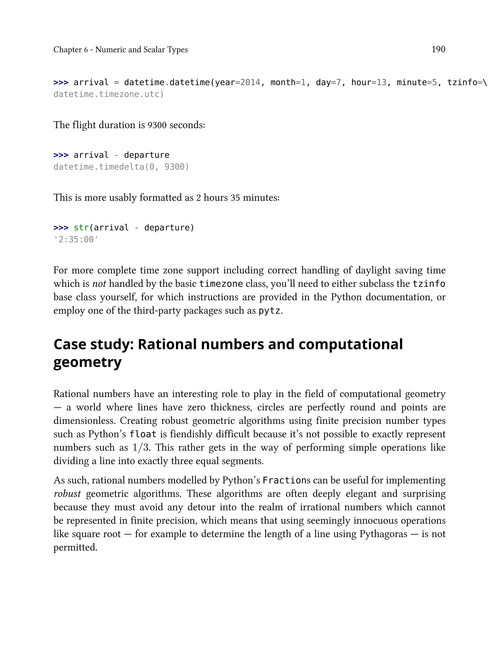 Chapter 6 - Numeric and Scalar Types 190
>>> arrival = datetime.datetime(year=2014, month=1, day=7, hour=13, minute=5, tzinfo=
datetime.timezone.utc)
The flight duration is 9300 seconds:
>>> arrival - departure
datetime.timedelta(0, 9300)
This is more usably formatted as 2 hours 35 minutes:
>>> str(arrival - departure)
'2:35:00'
For more complete time zone support including correct handling of daylight saving time
which is not handled by the basic timezone class, you’ll need to either subclass the tzinfo
base class yourself, for which instructions are provided in the Python documentation, or
employ one of the third-party packages such as pytz.
Case study: Rational numbers and computational
geometry
Rational numbers have an interesting role to play in the field of computational geometry
— a world where lines have zero thickness, circles are perfectly round and points are
dimensionless. Creating robust geometric algorithms using finite precision number types
such as Python’s float is fiendishly difficult because it’s not possible to exactly represent
numbers such as 1/3. This rather gets in the way of performing simple operations like
dividing a line into exactly three equal segments.
As such, rational numbers modelled by Python’s Fractions can be useful for implementing
robust geometric algorithms. These algorithms are often deeply elegant and surprising
because they must avoid any detour into the realm of irrational numbers which cannot
be represented in finite precision, which means that using seemingly innocuous operations
like square root — for example to determine the length of a line using Pythagoras — is not
permitted.
 
