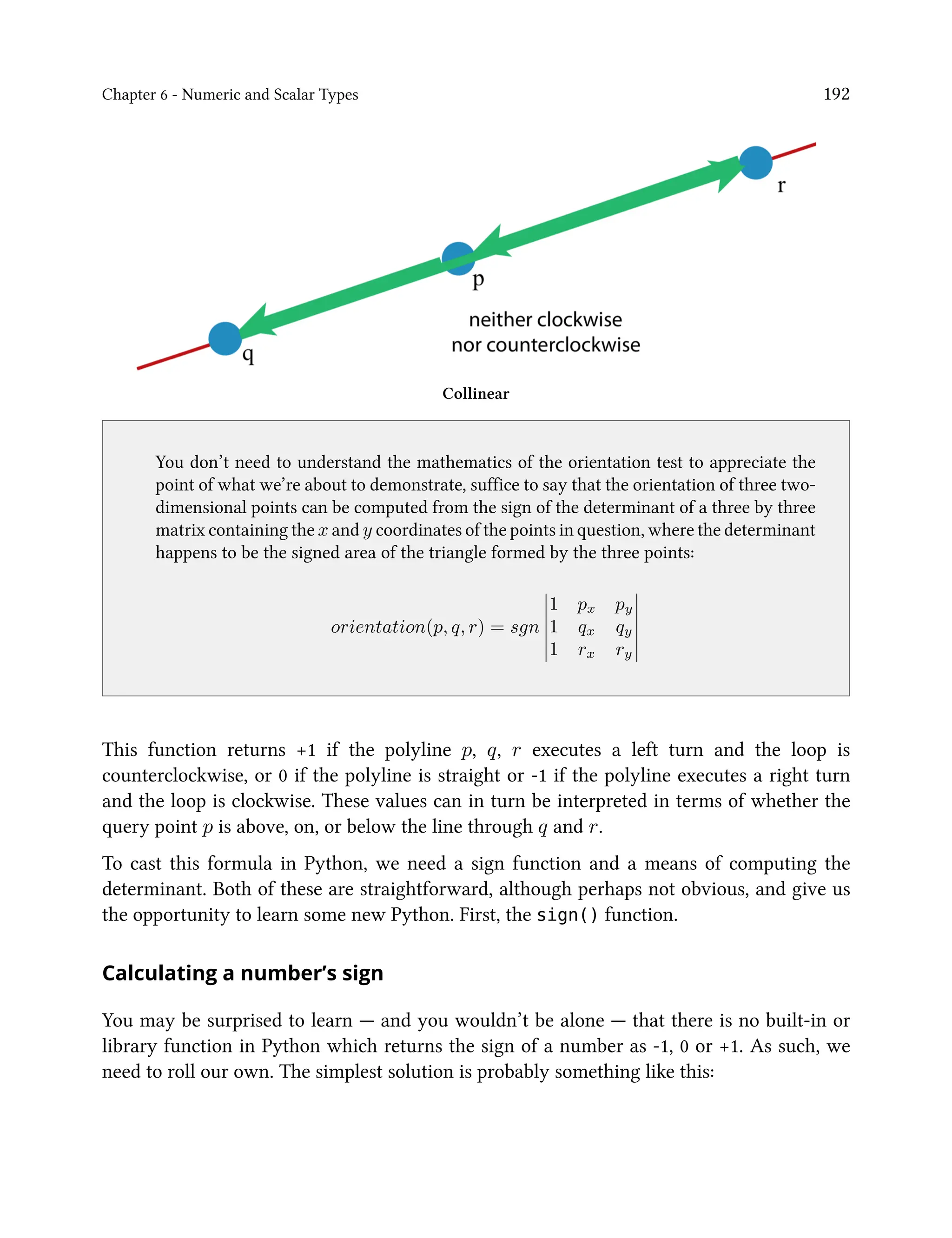 Chapter 6 - Numeric and Scalar Types 192
Collinear
You don’t need to understand the mathematics of the orientation test to appreciate the
point of what we’re about to demonstrate, suffice to say that the orientation of three two-
dimensional points can be computed from the sign of the determinant of a three by three
matrix containing the x and y coordinates of the points in question, where the determinant
happens to be the signed area of the triangle formed by the three points:
orientation(p, q, r) = sgn
1 px py
1 qx qy
1 rx ry
This function returns +1 if the polyline p, q, r executes a left turn and the loop is
counterclockwise, or 0 if the polyline is straight or -1 if the polyline executes a right turn
and the loop is clockwise. These values can in turn be interpreted in terms of whether the
query point p is above, on, or below the line through q and r.
To cast this formula in Python, we need a sign function and a means of computing the
determinant. Both of these are straightforward, although perhaps not obvious, and give us
the opportunity to learn some new Python. First, the sign() function.
Calculating a number’s sign
You may be surprised to learn — and you wouldn’t be alone — that there is no built-in or
library function in Python which returns the sign of a number as -1, 0 or +1. As such, we
need to roll our own. The simplest solution is probably something like this:
 