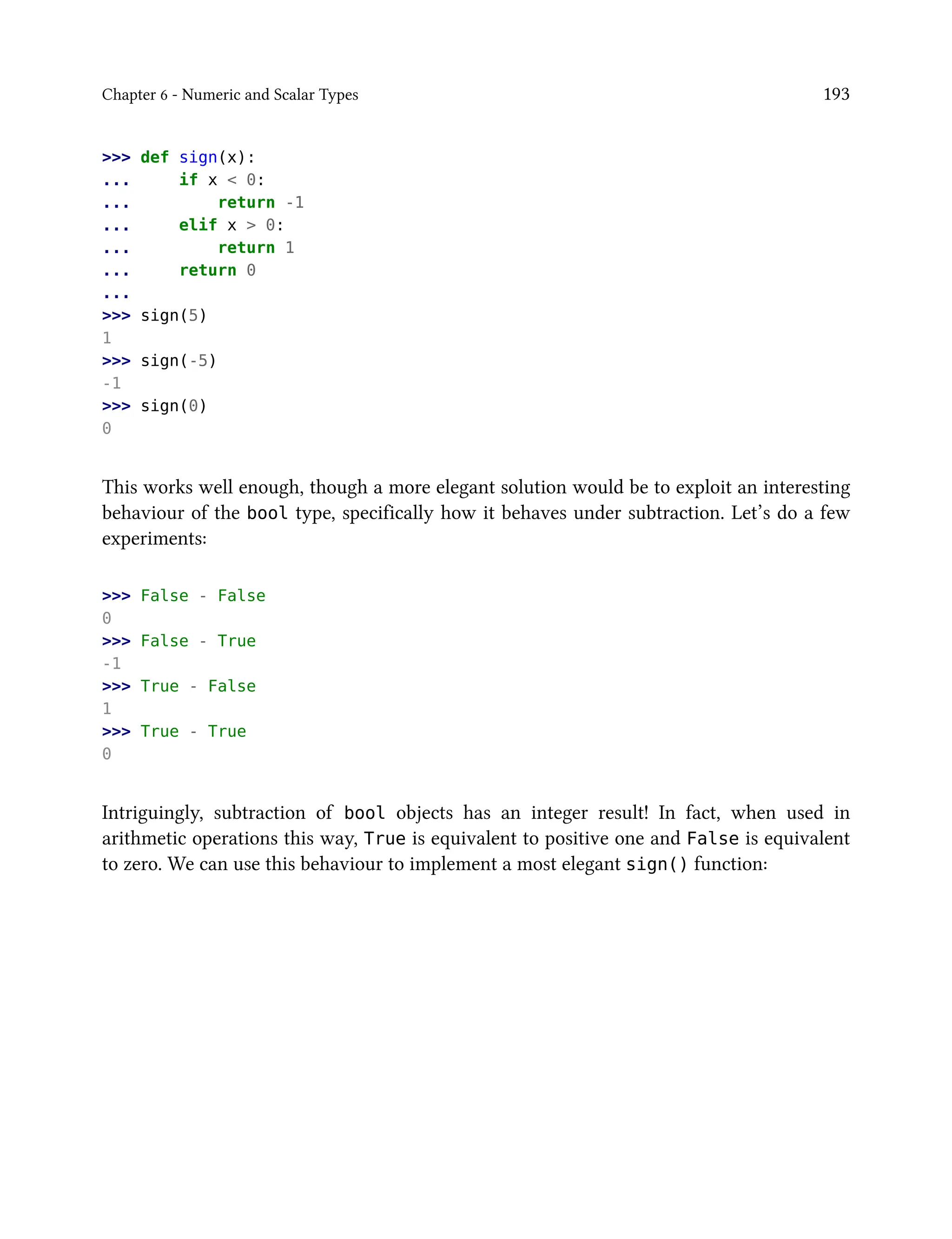 Chapter 6 - Numeric and Scalar Types 193
>>> def sign(x):
... if x < 0:
... return -1
... elif x > 0:
... return 1
... return 0
...
>>> sign(5)
1
>>> sign(-5)
-1
>>> sign(0)
0
This works well enough, though a more elegant solution would be to exploit an interesting
behaviour of the bool type, specifically how it behaves under subtraction. Let’s do a few
experiments:
>>> False - False
0
>>> False - True
-1
>>> True - False
1
>>> True - True
0
Intriguingly, subtraction of bool objects has an integer result! In fact, when used in
arithmetic operations this way, True is equivalent to positive one and False is equivalent
to zero. We can use this behaviour to implement a most elegant sign() function:
 