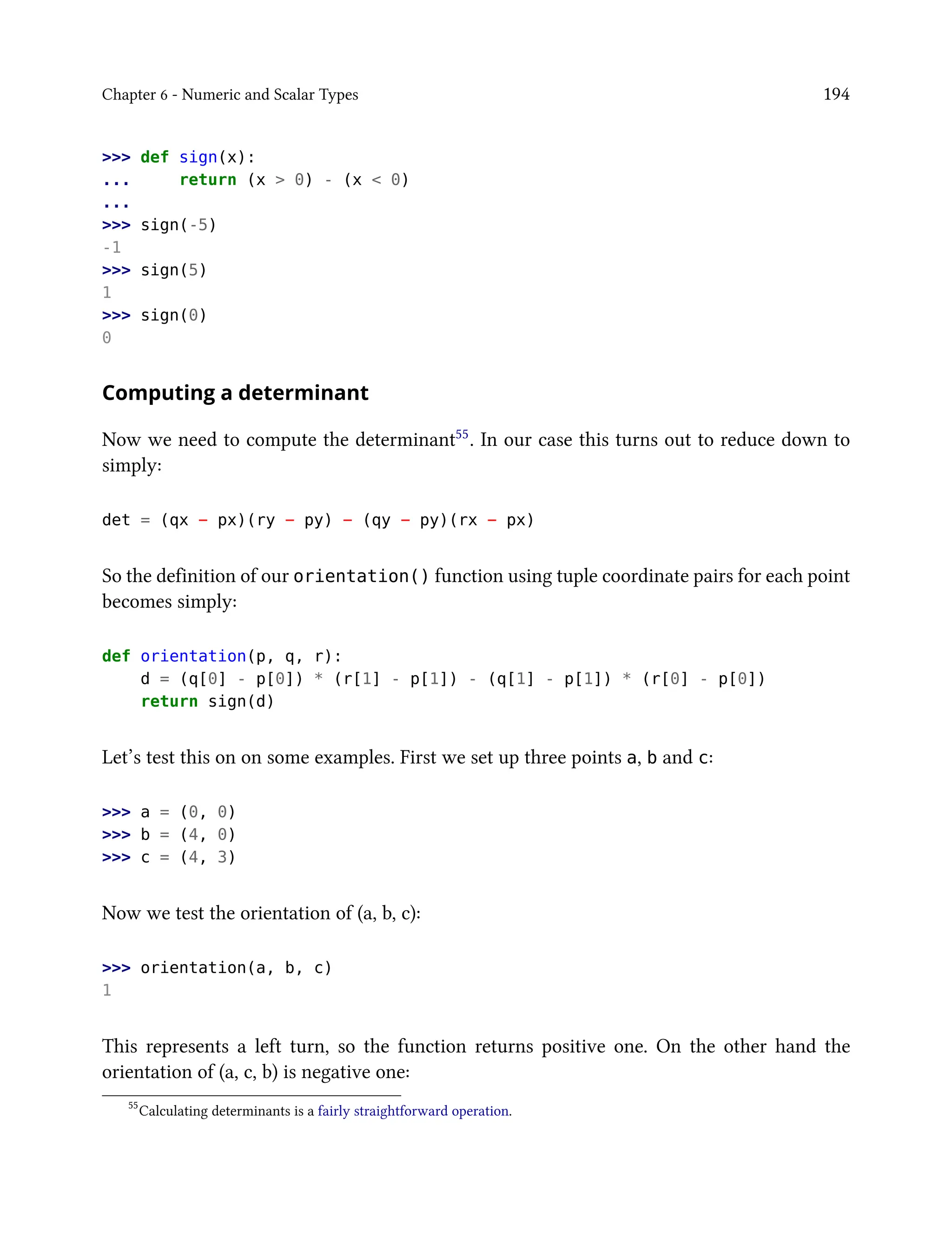 Chapter 6 - Numeric and Scalar Types 194
>>> def sign(x):
... return (x > 0) - (x < 0)
...
>>> sign(-5)
-1
>>> sign(5)
1
>>> sign(0)
0
Computing a determinant
Now we need to compute the determinant55. In our case this turns out to reduce down to
simply:
det = (qx − px)(ry − py) − (qy − py)(rx − px)
So the definition of our orientation() function using tuple coordinate pairs for each point
becomes simply:
def orientation(p, q, r):
d = (q[0] - p[0]) * (r[1] - p[1]) - (q[1] - p[1]) * (r[0] - p[0])
return sign(d)
Let’s test this on on some examples. First we set up three points a, b and c:
>>> a = (0, 0)
>>> b = (4, 0)
>>> c = (4, 3)
Now we test the orientation of (a, b, c):
>>> orientation(a, b, c)
1
This represents a left turn, so the function returns positive one. On the other hand the
orientation of (a, c, b) is negative one:
55
Calculating determinants is a fairly straightforward operation.
 