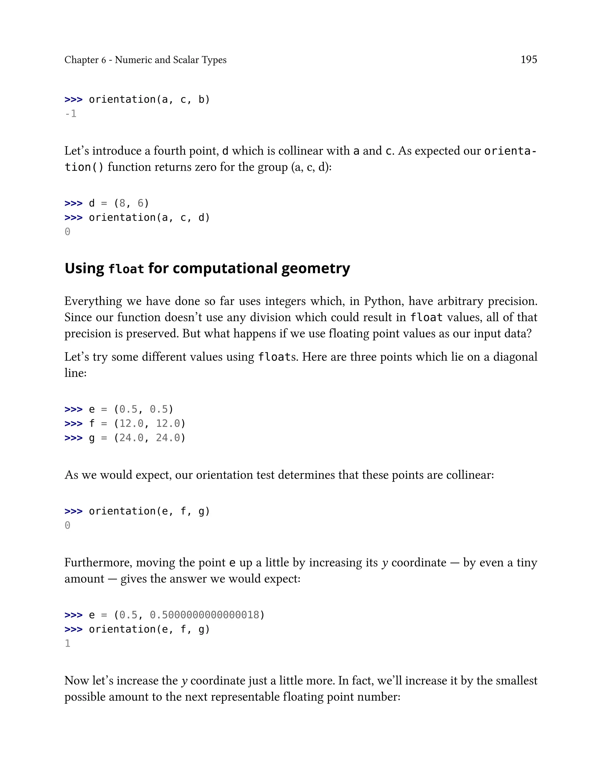 Chapter 6 - Numeric and Scalar Types 195
>>> orientation(a, c, b)
-1
Let’s introduce a fourth point, d which is collinear with a and c. As expected our orienta-
tion() function returns zero for the group (a, c, d):
>>> d = (8, 6)
>>> orientation(a, c, d)
0
Using float for computational geometry
Everything we have done so far uses integers which, in Python, have arbitrary precision.
Since our function doesn’t use any division which could result in float values, all of that
precision is preserved. But what happens if we use floating point values as our input data?
Let’s try some different values using floats. Here are three points which lie on a diagonal
line:
>>> e = (0.5, 0.5)
>>> f = (12.0, 12.0)
>>> g = (24.0, 24.0)
As we would expect, our orientation test determines that these points are collinear:
>>> orientation(e, f, g)
0
Furthermore, moving the point e up a little by increasing its y coordinate — by even a tiny
amount — gives the answer we would expect:
>>> e = (0.5, 0.5000000000000018)
>>> orientation(e, f, g)
1
Now let’s increase the y coordinate just a little more. In fact, we’ll increase it by the smallest
possible amount to the next representable floating point number:
 