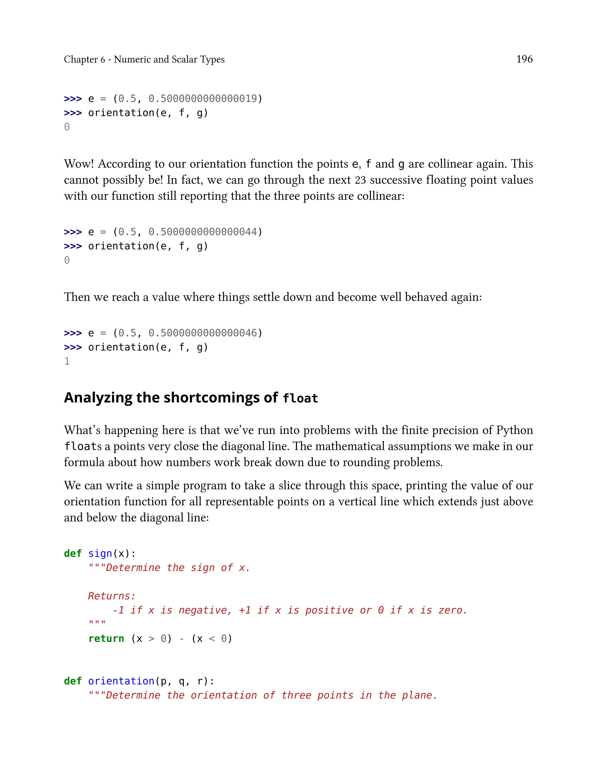Chapter 6 - Numeric and Scalar Types 196
>>> e = (0.5, 0.5000000000000019)
>>> orientation(e, f, g)
0
Wow! According to our orientation function the points e, f and g are collinear again. This
cannot possibly be! In fact, we can go through the next 23 successive floating point values
with our function still reporting that the three points are collinear:
>>> e = (0.5, 0.5000000000000044)
>>> orientation(e, f, g)
0
Then we reach a value where things settle down and become well behaved again:
>>> e = (0.5, 0.5000000000000046)
>>> orientation(e, f, g)
1
Analyzing the shortcomings of float
What’s happening here is that we’ve run into problems with the finite precision of Python
floats a points very close the diagonal line. The mathematical assumptions we make in our
formula about how numbers work break down due to rounding problems.
We can write a simple program to take a slice through this space, printing the value of our
orientation function for all representable points on a vertical line which extends just above
and below the diagonal line:
def sign(x):
"""Determine the sign of x.
Returns:
-1 if x is negative, +1 if x is positive or 0 if x is zero.
"""
return (x > 0) - (x < 0)
def orientation(p, q, r):
"""Determine the orientation of three points in the plane.
 
