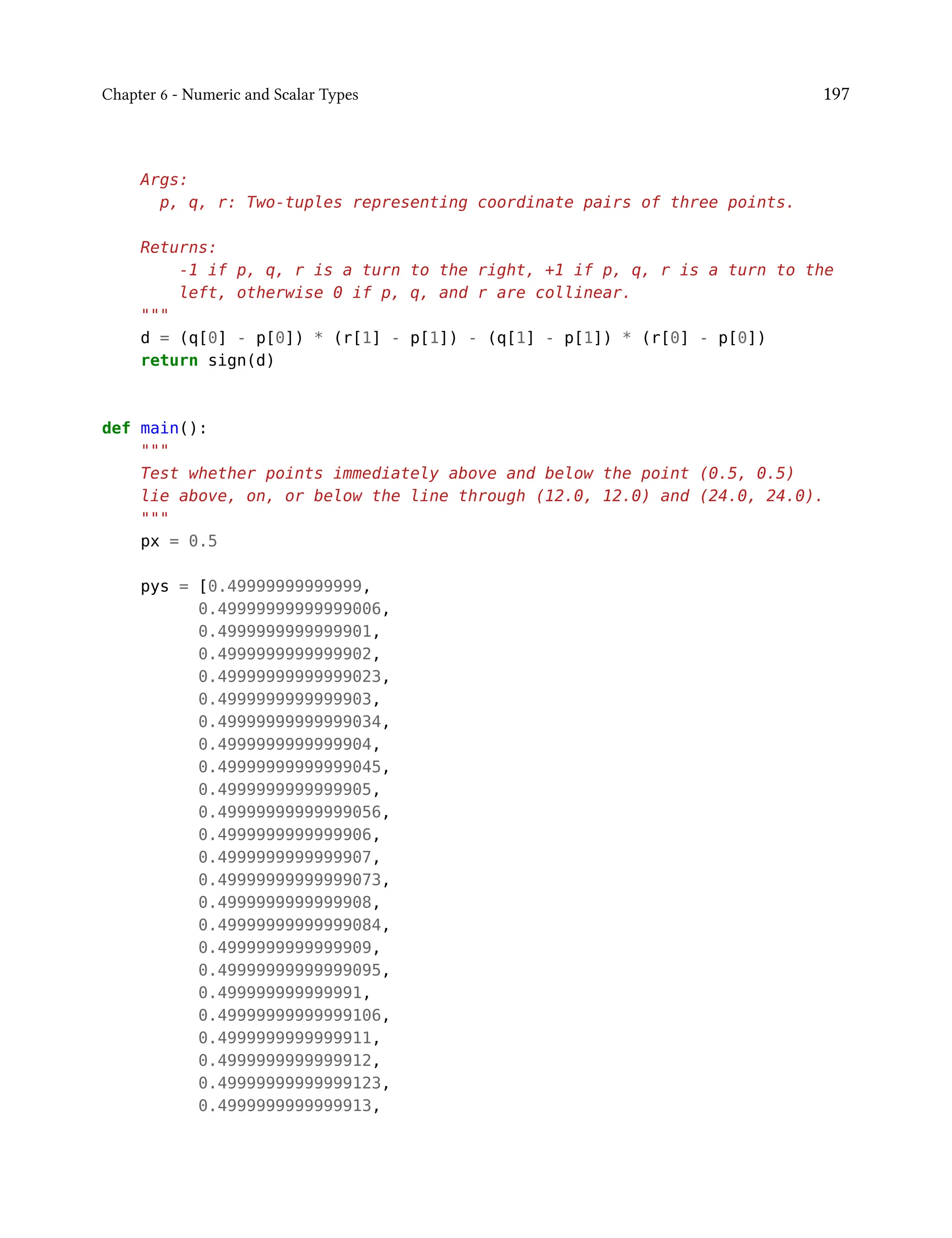 Chapter 6 - Numeric and Scalar Types 197
Args:
p, q, r: Two-tuples representing coordinate pairs of three points.
Returns:
-1 if p, q, r is a turn to the right, +1 if p, q, r is a turn to the
left, otherwise 0 if p, q, and r are collinear.
"""
d = (q[0] - p[0]) * (r[1] - p[1]) - (q[1] - p[1]) * (r[0] - p[0])
return sign(d)
def main():
"""
Test whether points immediately above and below the point (0.5, 0.5)
lie above, on, or below the line through (12.0, 12.0) and (24.0, 24.0).
"""
px = 0.5
pys = [0.49999999999999,
0.49999999999999006,
0.4999999999999901,
0.4999999999999902,
0.49999999999999023,
0.4999999999999903,
0.49999999999999034,
0.4999999999999904,
0.49999999999999045,
0.4999999999999905,
0.49999999999999056,
0.4999999999999906,
0.4999999999999907,
0.49999999999999073,
0.4999999999999908,
0.49999999999999084,
0.4999999999999909,
0.49999999999999095,
0.499999999999991,
0.49999999999999106,
0.4999999999999911,
0.4999999999999912,
0.49999999999999123,
0.4999999999999913,
 