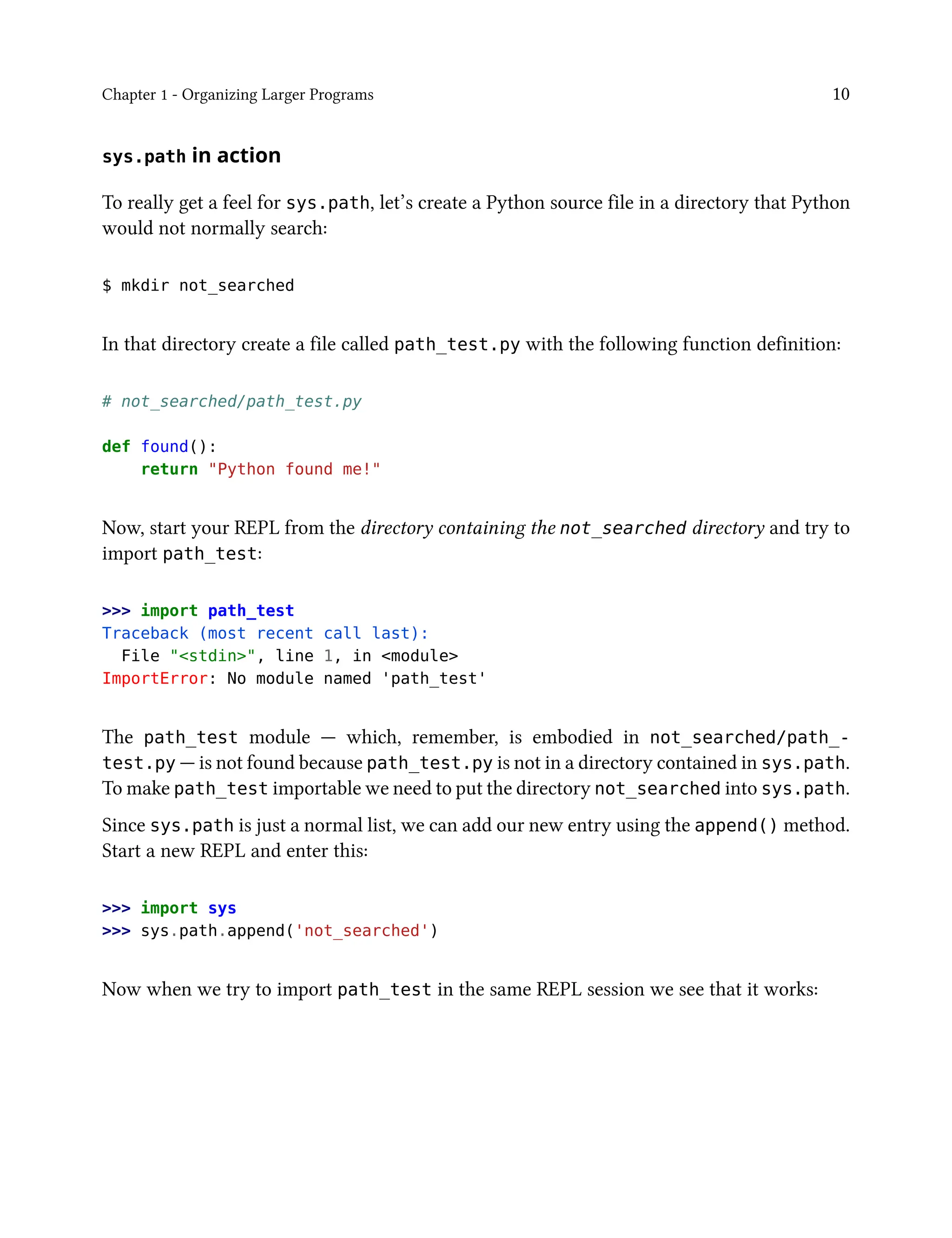 Chapter 1 - Organizing Larger Programs 10
sys.path in action
To really get a feel for sys.path, let’s create a Python source file in a directory that Python
would not normally search:
$ mkdir not_searched
In that directory create a file called path_test.py with the following function definition:
# not_searched/path_test.py
def found():
return "Python found me!"
Now, start your REPL from the directory containing the not_searched directory and try to
import path_test:
>>> import path_test
Traceback (most recent call last):
File "<stdin>", line 1, in <module>
ImportError: No module named 'path_test'
The path_test module — which, remember, is embodied in not_searched/path_-
test.py — is not found because path_test.py is not in a directory contained in sys.path.
To make path_test importable we need to put the directory not_searched into sys.path.
Since sys.path is just a normal list, we can add our new entry using the append() method.
Start a new REPL and enter this:
>>> import sys
>>> sys.path.append('not_searched')
Now when we try to import path_test in the same REPL session we see that it works:
 
