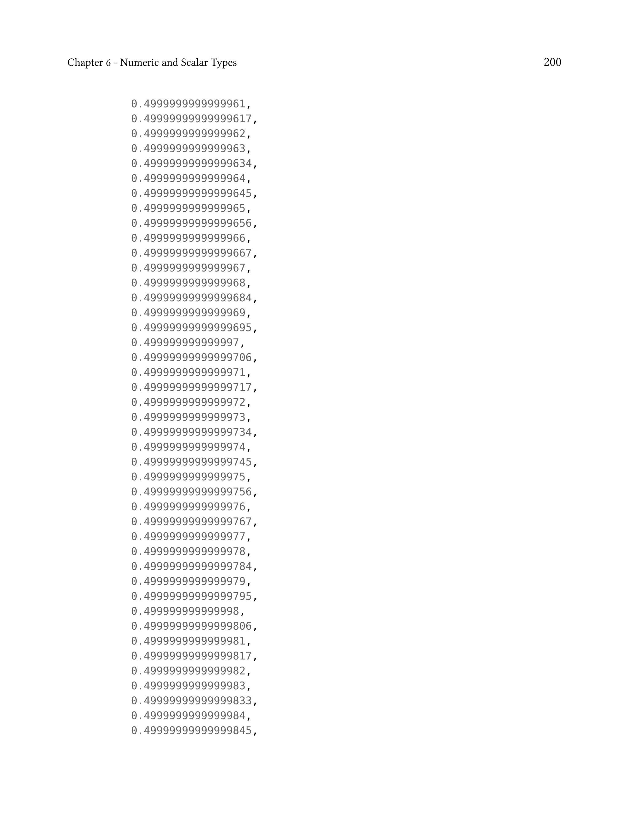 Chapter 6 - Numeric and Scalar Types 200
0.4999999999999961,
0.49999999999999617,
0.4999999999999962,
0.4999999999999963,
0.49999999999999634,
0.4999999999999964,
0.49999999999999645,
0.4999999999999965,
0.49999999999999656,
0.4999999999999966,
0.49999999999999667,
0.4999999999999967,
0.4999999999999968,
0.49999999999999684,
0.4999999999999969,
0.49999999999999695,
0.499999999999997,
0.49999999999999706,
0.4999999999999971,
0.49999999999999717,
0.4999999999999972,
0.4999999999999973,
0.49999999999999734,
0.4999999999999974,
0.49999999999999745,
0.4999999999999975,
0.49999999999999756,
0.4999999999999976,
0.49999999999999767,
0.4999999999999977,
0.4999999999999978,
0.49999999999999784,
0.4999999999999979,
0.49999999999999795,
0.499999999999998,
0.49999999999999806,
0.4999999999999981,
0.49999999999999817,
0.4999999999999982,
0.4999999999999983,
0.49999999999999833,
0.4999999999999984,
0.49999999999999845,
 