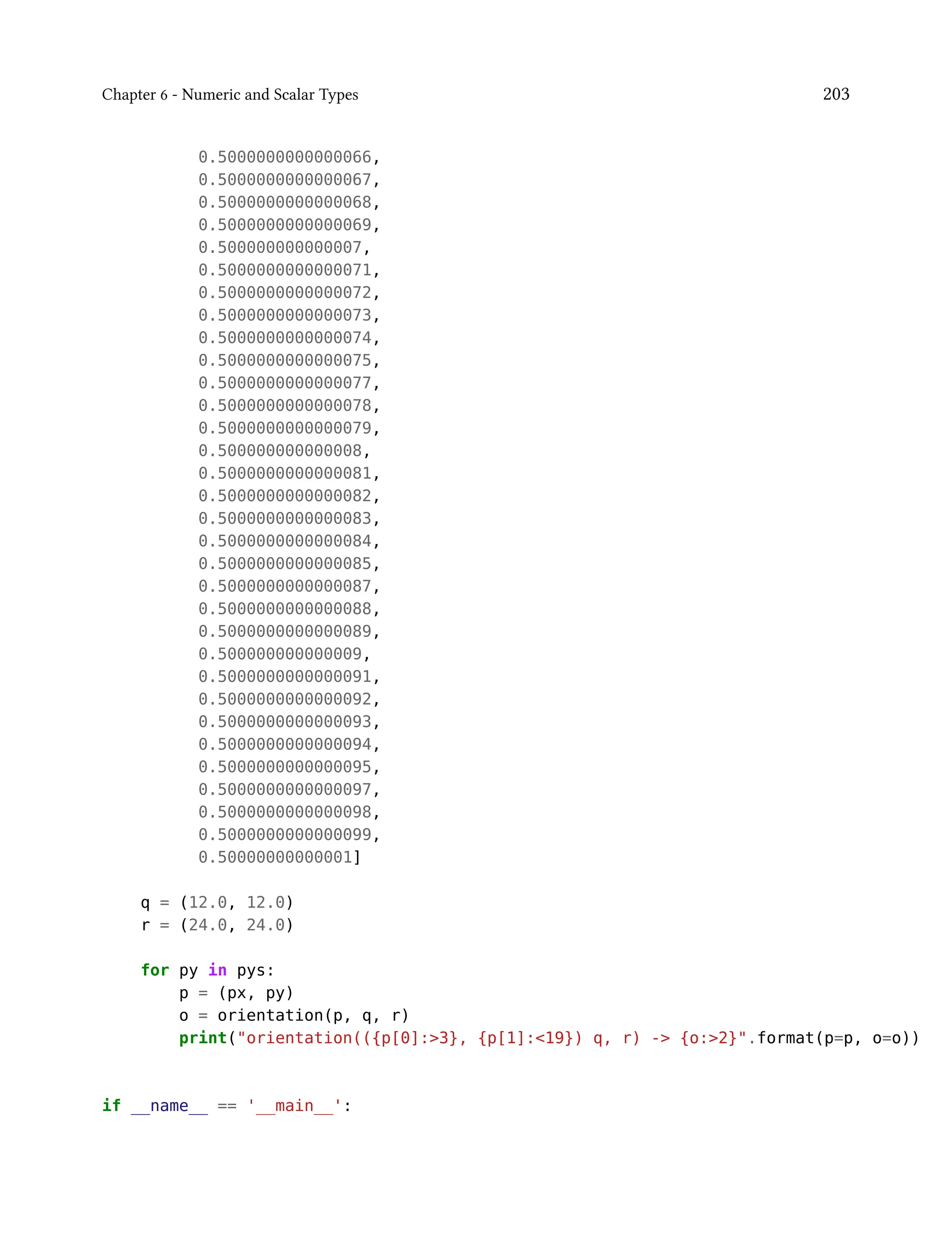 Chapter 6 - Numeric and Scalar Types 203
0.5000000000000066,
0.5000000000000067,
0.5000000000000068,
0.5000000000000069,
0.500000000000007,
0.5000000000000071,
0.5000000000000072,
0.5000000000000073,
0.5000000000000074,
0.5000000000000075,
0.5000000000000077,
0.5000000000000078,
0.5000000000000079,
0.500000000000008,
0.5000000000000081,
0.5000000000000082,
0.5000000000000083,
0.5000000000000084,
0.5000000000000085,
0.5000000000000087,
0.5000000000000088,
0.5000000000000089,
0.500000000000009,
0.5000000000000091,
0.5000000000000092,
0.5000000000000093,
0.5000000000000094,
0.5000000000000095,
0.5000000000000097,
0.5000000000000098,
0.5000000000000099,
0.50000000000001]
q = (12.0, 12.0)
r = (24.0, 24.0)
for py in pys:
p = (px, py)
o = orientation(p, q, r)
print("orientation(({p[0]:>3}, {p[1]:<19}) q, r) -> {o:>2}".format(p=p, o=o))
if __name__ == '__main__':
 